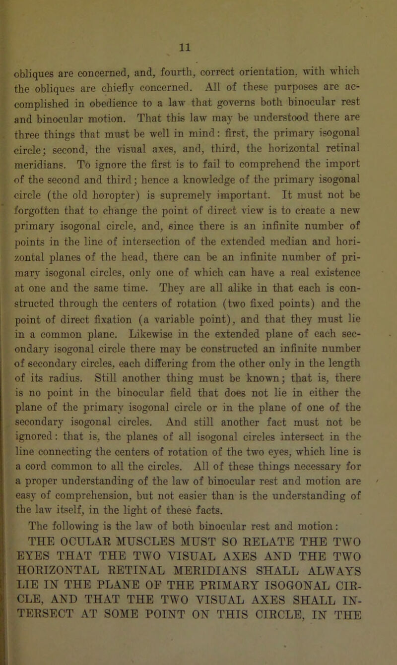 obliques are concerned, and, fourth, correct orientation, with which the obliques are chiefly concerned. All of these purposes are ac- complished in obedience to a law that governs both binocular rest and binocular motion. That this law may be understood there are three things that must be well in mind: first, the primary isogonal circle; second, the visual axes, and, third, the horizontal retinal meridians. To ignore the first is to fail to comprehend the import of the second and third; hence a knowledge of the primary isogonal circle (the old horopter) is supremely important. It must not be forgotten that to change the point of direct view is to create a new primary isogonal circle, and, since there is an infinite number of points in the line of intersection of the extended median and hori- zontal planes of the head, there can be an infinite number of pri- mary isogonal circles, only one of which can have a real existence at one and the same time. They are all alike in that each is con- structed through the centers of rotation (two fixed points) and the point of direct fixation (a variable point), and that they must lie in a common plane. Likewise in the extended plane of each sec- ondary isogonal circle there may be constructed an infinite number of secondary circles, each differing from the other only in the length of its radius. Still another thing must be known; that is, there is no point in the binocular field that does not lie in either the plane of the primary isogonal circle or in the plane of one of the secondary isogonal circles. And still another fact must not be ignored: that is, the planes of all isogonal circles intersect in the line connecting the center’s of rotation of the two eyes, which line is a cord common to all the circles. All of these things necessary for a proper understanding of the law of binocular rest and motion are easy of comprehension, but not easier than is the understanding of the law itself, in the light of these facts. The following is the law of both binocular rest and motion: THE OCULAR MUSCLES MUST SO RELATE THE TWO EYES THAT THE TWO VISUAL AXES AND THE TWO HORIZONTAL RETINAL MERIDIANS SHALL ALWAYS LIE IN THE PLANE OF THE PRIMARY ISOGONAL CIR- CLE, AND THAT THE TWO VISUAL AXES SHALL IN- TERSECT AT SOME POINT ON THIS CIRCLE, IN THE