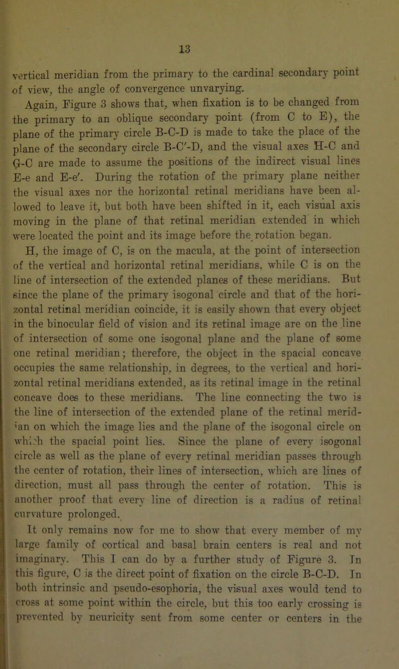 vertical meridian, from the primary to the cardinal secondary point of view, the angle of convergence unvarying. Again, Figure 3 shows that, when fixation is to be changed from the primary to an oblique secondary point (from C to E), the plane of the primary circle B-C-D is made to take the place of the plane of the secondary circle B-C'-D, and the visual axes H-C and G-C are made to assume the positions of the indirect visual lines E-e and E-e'. During the rotation of the primary plane neither the visual axes nor the horizontal retinal meridians have been al- lowed to leave it, but both have been shifted in it, each visual axis moving in the plane of that retinal meridian extended in which were located the point and its image before the rotation began. H, the image of C, is on the macula, at the point of intersection of the vertical and horizontal retinal meridians, while C is on the line of intersection of the extended planes of these meridians. But since the plane of the primary isogonal circle and that of the hori- zontal retinal meridian coincide, it is easily shown that every object in the binocular field of vision and its retinal image are on the line of intersection of some one isogonal plane and the plane of some one retinal meridian; therefore, the object in the spacial concave occupies the same relationship, in degrees, to the vertical and hori- zontal retinal meridians extended, as its retinal image in the retinal concave does to these meridians. The line connecting the two is the line of intersection of the extended plane of the retinal merid- ian on which the image lies and the plane of the isogonal circle on which the spacial point lies. Since the plane of every isogonal circle as well as the plane of every retinal meridian passes through the center of rotation, their lines of intersection, which are lines of direction, must all pass through the center of rotation. This is another proof that every line of direction is a radius of retinal curvature prolonged. It only remains now for me to show that every member of my large family of cortical and basal brain centers is real and not imaginary. This I can do by a further study of Figure 3. In this figure, C is the direct point of fixation on the circle B-C-D. In both intrinsic and pseudo-esophoria, the visual axes would tend to cross at some point within the circle, but this too early crossing is prevented by neuricity sent from some center or centers in the