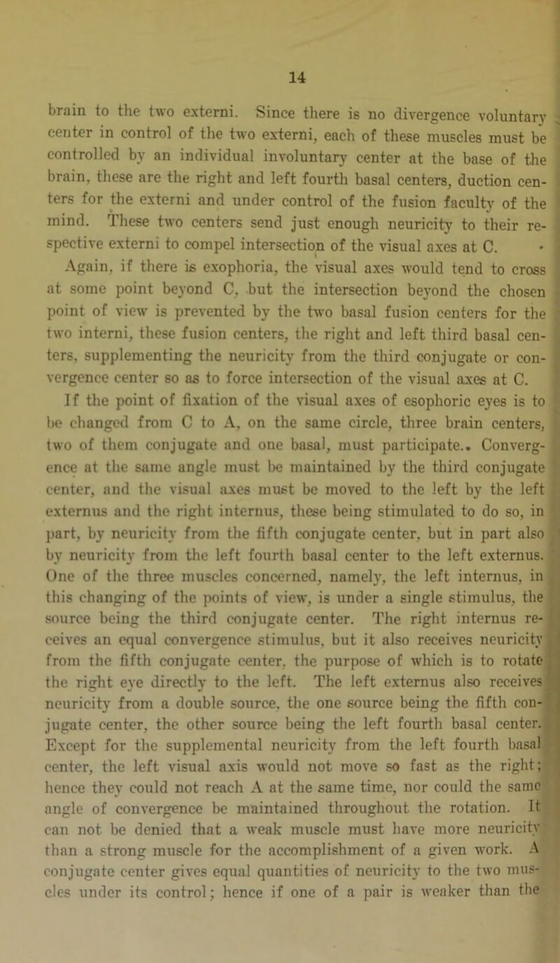 brain to the two externi. Since there is no divergence voluntary center in control of the two externi, each of these muscles must be controlled by an individual involuntary center at the base of the brain, these are the right and left fourth basal centers, duction cen- ters for the externi and under control of the fusion faculty of the mind. These two centers send just enough neuricity to their re- spective externi to compel intersection of the visual axes at C. Again, if there is exophoria, the visual axes would tend to cross at some point beyond C. but the intersection beyond the chosen point of view is prevented by the two basal fusion centers for the two interni, these fusion centers, the right and left third basal cen- ters, supplementing the neuricity from the third conjugate or con- vergence center so as to force intersection of the visual axes at C. If the point of fixation of the visual axes of esophoric eyes is to be changed from C to A, on the same circle, three brain centers, two of them conjugate and one basal, must participate.. Converg- ence at the same angle must be maintained by the third conjugate j- center, and the visual axes must be moved to the left by the left externus and the right internus, these being stimulated to do so, in part, by neuricity from the fifth conjugate center, but in part also ;i by neuricity from the left fourth basal center to the left externus. ; One of the three muscles concerned, namely, the left internus, in this changing of the points of view, is under a single stimulus, the source being the third conjugate center. The right internus re- ceives an equal convergence stimulus, but it also receives neuricity ij from the fifth conjugate center, the purpose of which is to rotate the right eye directly to the left. The left externus also receives 1 neuricity from a double source, the one source being the fifth con- . jugate center, the other source being the left fourth basal center. Except for the supplemental neuricity from the left fourth basal ! center, the left visual axis would not move so fast as the right; hence they could not reach A at the same time, nor could the same angle of convergence be maintained throughout the rotation. It can not be denied that a weak muscle must have more neuricity than a strong muscle for the accomplishment of a given work. A conjugate center gives equal quantities of neuricity to the two mus- cles under its control; hence if one of a pair is weaker than the