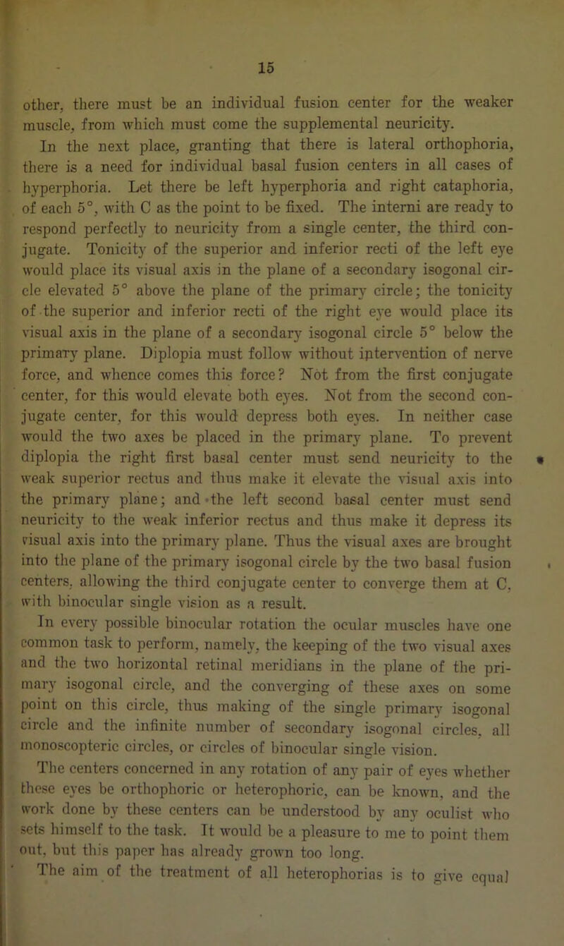 other, there must be an individual fusion center for the weaker muscle, from which must come the supplemental neuricity. In the next place, granting that there is lateral orthophoria, there is a need for individual basal fusion centers in all cases of hyperphoria. Let there be left hyperphoria and right cataphoria, of each 5°, with C as the point to be fixed. The interni are ready to respond perfectly to neuricity from a single center, the third con- jugate. Tonicity of the superior and inferior recti of the left eye would place its visual axis in the plane of a secondary isogonal cir- cle elevated 5° above the plane of the primary circle; the tonicity of the superior and inferior recti of the right eye would place its visual axis in the plane of a secondary isogonal circle 5° below the primary plane. Diplopia must follow without iptervention of nerve force, and whence comes this force? Not from the first conjugate center, for this would elevate both eyes. Not from the second con- jugate center, for this would depress both eyes. In neither case would the two axes be placed in the primary plane. To prevent diplopia the right first basal center must send neuricity to the • weak superior rectus and thus make it elevate the visual axis into the primary plane; and >the left second basal center must send neuricity to the weak inferior rectus and thus make it depress its risual axis into the primary plane. Thus the visual axes are brought into the plane of the primary isogonal circle by the two basal fusion centers, allowing the third conjugate center to converge them at C. with binocular single vision as a result. In every possible binocular rotation the ocular muscles have one common task to perform, namely, the keeping of the two visual axes and the two horizontal retinal meridians in the plane of the pri- mary isogonal circle, and the converging of these axes on some point on this circle, thus making of the single primary isogonal circle and the infinite number of secondary isogonal circles, all nmnoscopteric circles, or circles of binocular single vision. The centers concerned in any rotation of any pair of eyes whether these eyes be orthophoric or heterophoric, can be known, and the work done by these centers can be understood by any oculist who sets himself to the task. It would be a pleasure to me to point them out, but this paper has already grown too long. The aim of the treatment of all heterophorias is to give equal