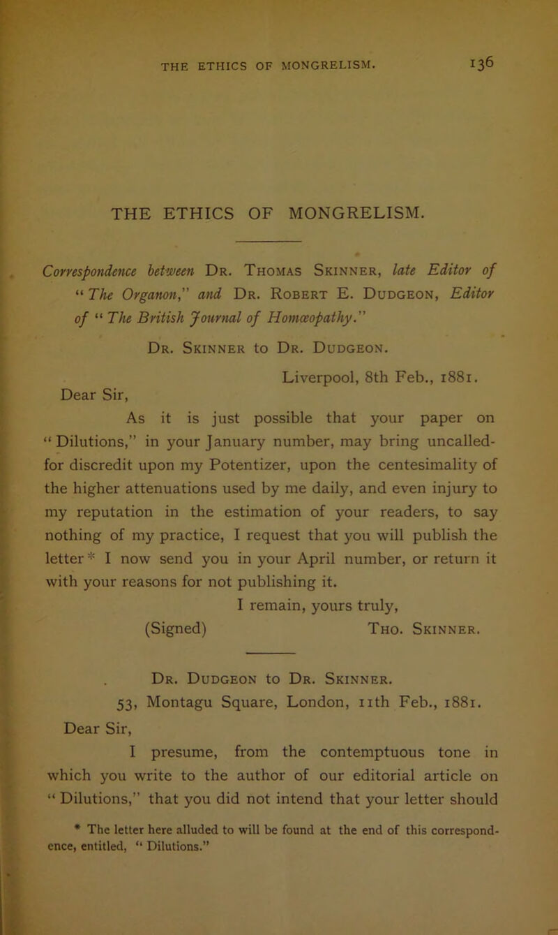 THE ETHICS OF MONGRELISM. Correspondence between Dr. Thomas Skinner, late Editor of “ The Organon, and Dr. Robert E. Dudgeon, Editor of “ The British Journal of Homoeopathy. Dr. Skinner to Dr. Dudgeon. Liverpool, 8th Feb., 1881. Dear Sir, As it is just possible that your paper on “Dilutions,” in your January number, may bring uncalled- for discredit upon my Potentizer, upon the centesimality of the higher attenuations used by me daily, and even injury to my reputation in the estimation of your readers, to say nothing of my practice, I request that you will publish the letter * I now send you in your April number, or return it with your reasons for not publishing it. I remain, yours truly, (Signed) Tho. Skinner. Dr. Dudgeon to Dr. Skinner. 53, Montagu Square, London, iith Feb., 1881. Dear Sir, I presume, from the contemptuous tone in which you write to the author of our editorial article on “ Dilutions,” that you did not intend that your letter should • The letter here alluded to will be found at the end of this correspond- ence, entitled, “ Dilutions.”