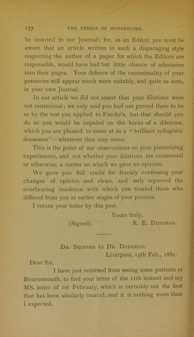 be insetted in onr Journal; for, as an Editor, you must be aware that an article written in such a disparaging style respecting the author of a paper for which the Editors are responsible, would have had but little chance of admission into their pages. Your defence of the centesimality of )mur potencies will appear much more suitably, and quite as soon, in your own Journal. In our article we did not assert that your dilutions were not centesimal; we only said you had not proved them to be so by the test you applied to Fincke’s, but that should j'ou do so y'ou would be impaled on the horns of a dilemma, which you are pleased to sneer at as a “ brilliant syllogistic dnwiKment —whatever that may mean. This is the point of our observations on your potentizing experiments, and not whether your dilutions are centesimal or otherwise, a matter on which we gave no opinion. We gave you full credit for frankly confessing j’our changes of opinion and views, and only reproved the overbearing insolence with which you treated those who differed from you at earlier stages of your process. I return your letter by this post. Yours truly, (Signed) R. E. Dudgeon. Dr. Skinner to Dr. Dudgeon. Liverpool, 15th Feb., 1881. Dear Sir, I have just returned from seeing some patients at Bournemouth, to find your letter of the iith instant and my' MS. letter of ist February, which is certainly not the first that has been similarly treated, and it is nothing more than I expected,