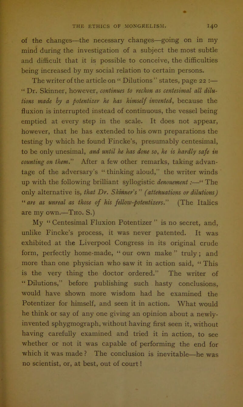 of the changes—the necessary changes—going on in my mind during the investigation of a subject the most subtle and difficult that it is possible to conceive, the difficulties being increased by my social relation to certain persons. The writer of the article on “ Dilutions” states, page 22 ;— “ Dr. Skinner, however, continues to reckon as centesimal all dilu- tions made hy a potentizer he has himself invented, because the fluxion is interrupted instead of continuous, the vessel being emptied at every step in the scale. It does not appear, however, that he has extended to his own preparations the testing by which he found Fincke’s, presumably centesimal, to be only unesimal, and until he has done so, he is hardly safe in counting on them. After a few other remarks, taking advan- tage of the adversary’s “ thinking aloud,” the writer winds up with the following brilliant syllogistic demuement:—“ The only alternative is, that Dr. Skinner’s (attehuatiom or dilutions) “ are as unreal as those of his fellow-potentizers. (The Italics are my own.—Tho. S.) My “ Centesimal Fluxion Potentizer ” is no secret, and, unlike Fincke’s process, it was never patented. It was exhibited at the Liverpool Congress in its original crude form, perfectly home-made, “ our own make ” truly; and more than one physician who saw it in action said, “ This is the very thing the doctor ordered.” The writer of “ Dilutions,” before publishing such hasty conclusions, would have shown more wisdom had he examined the Potentizer for himself, and seen it in action. What would he think or say of any one giving an opinion about a newly- invented sphygmograph, without having first seen it, without having carefully examined and tried it in action, to see whether or not it was capable of performing the end for which it was made ? The conclusion is inevitable—he was no scientist, or, at best, out of court!