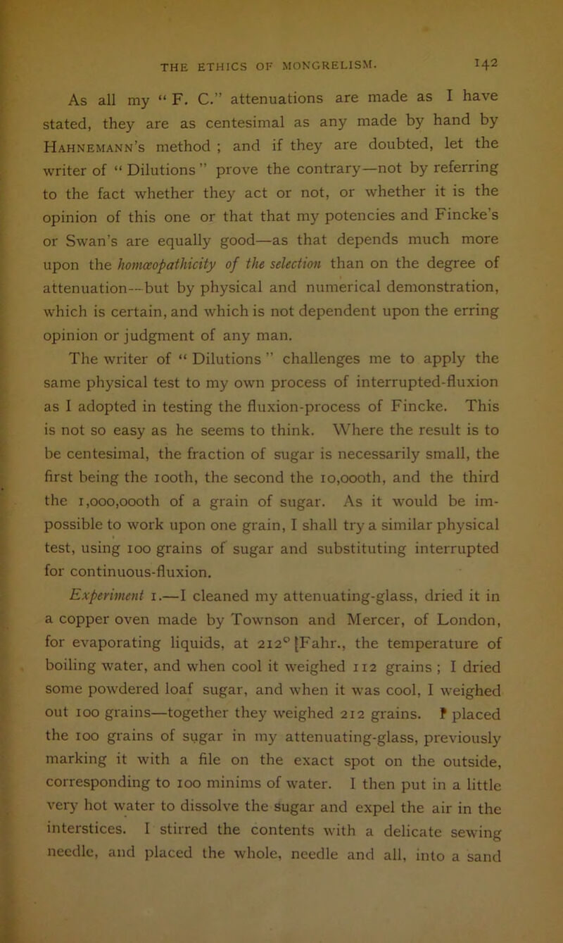 As all my “ F, C.” attenuations are made as I have stated, they are as centesimal as any made by hand by Hahnemann’s method ; and if they are doubted, let the writer of “ Dilutions ” prove the contrary—not by referring to the fact whether they act or not, or whether it is the opinion of this one or that that my potencies and Fincke’s or Swan’s are equally good—as that depends much more upon the homceopathicity of the selection than on the degree of attenuation—but by physical and numerical demonstration, which is certain, and which is not dependent upon the erring opinion or judgment of any man. The writer of “ Dilutions ” challenges me to apply the same physical test to my own process of interrupted-fluxion as 1 adopted in testing the fluxion-process of Fincke. This is not so easy as he seems to think. Where the result is to be centesimal, the fraction of sugar is necessarily small, the first being the looth, the second the io,oooth, and the third the 1,000,000th of a grain of sugar. As it would be im- possible to work upon one grain, I shall try a similar physical test, using 100 grains of sugar and substituting interrupted for continuous-fluxion. Experiment i.—I cleaned my attenuating-glass, dried it in a copper oven made by Townson and Mercer, of London, for evaporating liquids, at 2i2°{Fahr., the temperature of boiling water, and when cool it weighed 112 grains ; I dried some powdered loaf sugar, and when it was cool, I weighed out 100 grains—together they weighed 212 grains. P placed the 100 grains of sugar in my attenuating-glass, previously marking it with a file on the exact spot on the outside, corresponding to 100 minims of water. I then put in a little very hot water to dissolve the sugar and expel the air in the interstices. I stirred the contents with a delicate sewing needle, and placed the whole, needle and all, into a sand