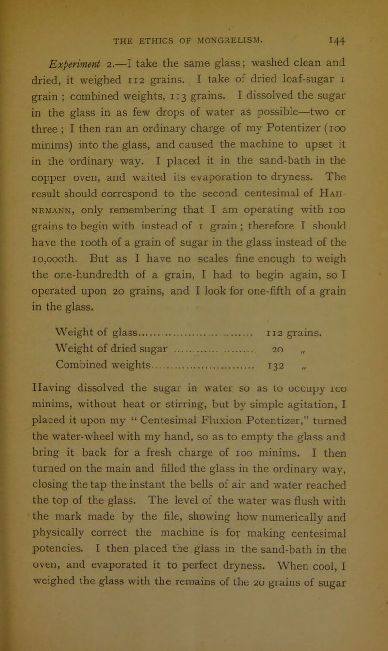 Expevimmt 2.—I take the same glass; washed clean and dried, it weighed 112 grains. I take of dried loaf-sugar i grain ; combined weights, 113 grains. I dissolved the sugar in the glass in as few drops of water as possible—two or three ; I then ran an ordinary charge of my Potentizer (100 minims) into the glass, and caused the machine to upset it in the ordinary way. I placed it in the sand-bath in the copper oven, and waited its evaporation to dryness. The result should correspond to the second centesimal of Hah- nemann, only remembering that I am operating with 100 grains to begin with instead of i grain; therefore I should have the looth of a grain of sugar in the glass instead of the io,oooth. But as I have no scales fine enough to weigh the one-hundredth of a grain, I had to begin again, so I operated upon 20 grains, and I look for one-fifth of a grain in the glass. Weight of glass 112 grains. Weight of dried sugar 20 „ Combined weights 132 „ Having dissolved the sugar in water so as to occupy 100 minims, without heat or stirring, but by simple agitation, I placed it upon my “ Centesimal Fluxion Potentizer,” turned the water-wheel with my hand, so as to empty the glass and bring it back for a fresh charge of 100 minims. I then turned on the main and filled the glass in the ordinary way, closing the tap the instant the bells of air and water reached the top of the glass. The level of the water was flush with the mark made by the file, showing how numerically and physically correct the machine is for making centesimal potencies. I then placed the glass in the sand-bath in the oven, and evaporated it to perfect dryness. When cool, I weighed the glass with the remains of the 20 grains of sugar