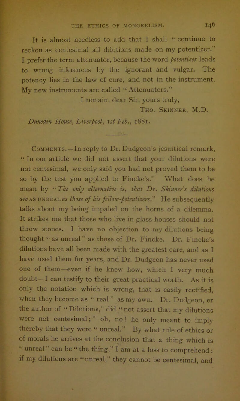 It is almost needless to add that I shall “ continue to reckon as centesimal all dilutions made on my potentizer.” I prefer the term attenuator, because the word potentizer leads to wrong inferences by the ignorant and vulgar. The potency lies in the law of cure, and not in the instrument. My new instruments are called “ Attenuators.” I remain, dear Sir, yours truly, Tho. Skinner, M.D. Dunedin House, Liverpool, ts^ Feb., 1881. Comments.—In reply to Dr. Dudgeon’s Jesuitical remark, “ In our article we did not assert that your dilutions were not centesimal, we only said you had not proved them to be so by the test you applied to Fincke’s.” What does he mean by “ The only alternative is, that Dr. Skinner's dilutions are as unreal as those of his fellow-potentizers. He subsequently talks about my being impaled on the horns of a dilemma. It strikes me that those who live in glass-houses should not throw stones. I have no objection to my dilutions being thought “ as unreal ” as those of Dr. Fincke. Dr. Fincke’s dilutions have all been made with the greatest care, and as I have used them for years, and Dr. Dudgeon has never used one of them—even if he knew how, which I very much doubt—I can testify to their great practical worth. As it is only the notation which is wrong, that is easily rectified, when they become as “ real ” as my own. Dr. Dudgeon, or the author of “ Dilutions,” did “ not assert that my dilutions were not centesimal; ” oh, no! he only meant to imply thereby that they were “ unreal.” By what rule of ethics or of morals he arrives at the conclusion that a thing which is “ unreal can be “ the thing,” I am at a loss to comprehend : if my dilutions are “unreal,” they cannot be centesimal, and