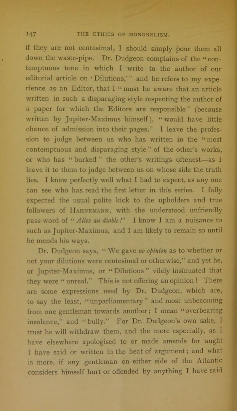 if they are not centesimal, I should simply pour them all down the waste-pipe. Dr. Dudgeon complains of the “ con- temptuous tone in which I write to the author of our editorial article on ‘ Dilutions,’ and he refers to my expe- rience as an Editor, that I “ must be aware that an article written in such a disparaging style respecting the author of a paper for which the Editors are responsible ” (because written by Jupiter-Maximus himself), “would have little chance of admission into their pages.” I leave the profes- sion to judge between us who has written in the “most contemptuous and disparaging style ” of the other’s works, or who has “ burked ” the other’s writings oftenest—as I leave it to them to judge between us on whose side the truth lies. I knew perfectly well what I had to expect, as any one can see who has read the first letter in this series. I fully expected the usual polite kick to the upholders and true followers of Hahnemann, with the understood unfriendly pass-word of '' Allez an diable! I know I am a nuisance to such as Jupiter-Maximus, and I am likely to remain so until he mends his ways. Dr. Dudgeon says, “ We gave no opinion as to whether or not your dilutions were centesimal or otherwise,” and yet he, or Jupiter-Maximus, or “Dilutions” vilely insinuated that they were “ unreal.” This is not offering an opinion ! There are some expressions used by Dr. Dudgeon, which are, to say the least, “unparliamentary” and most unbecoming from one gentleman towards another; I mean “overbearing insolence,” and “bully.” For Dr. Dudgeon’s own sake, 1 trust he will withdraw them, and the more especially, as 1 have elsewhere apologised to or made amends for aught I have said or written in the heat of argument; and what is more, if any gentleman on either side of the Atlantic considers himself hurt or offended by anything I have said