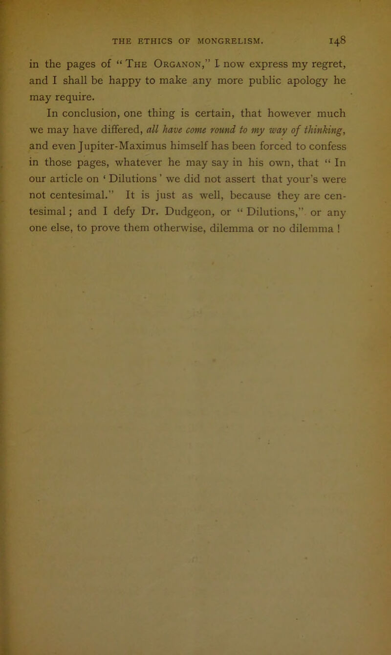 in the pages of “ The Organon,” L now express my regret, and I shall be happy to make any more public apology he may require. In conclusion, one thing is certain, that however much we may have differed, all have come round to my way of thinking, and even Jupiter-Maximus himself has been forced to confess in those pages, whatever he may say in his own, that “ In our article on ‘ Dilutions ’ we did not assert that your’s were not centesimal.” It is just as well, because they are cen- tesimal ; and I defy Dr. Dudgeon, or “ Dilutions,” or any one else, to prove them otherwise, dilemma or no dilemma !