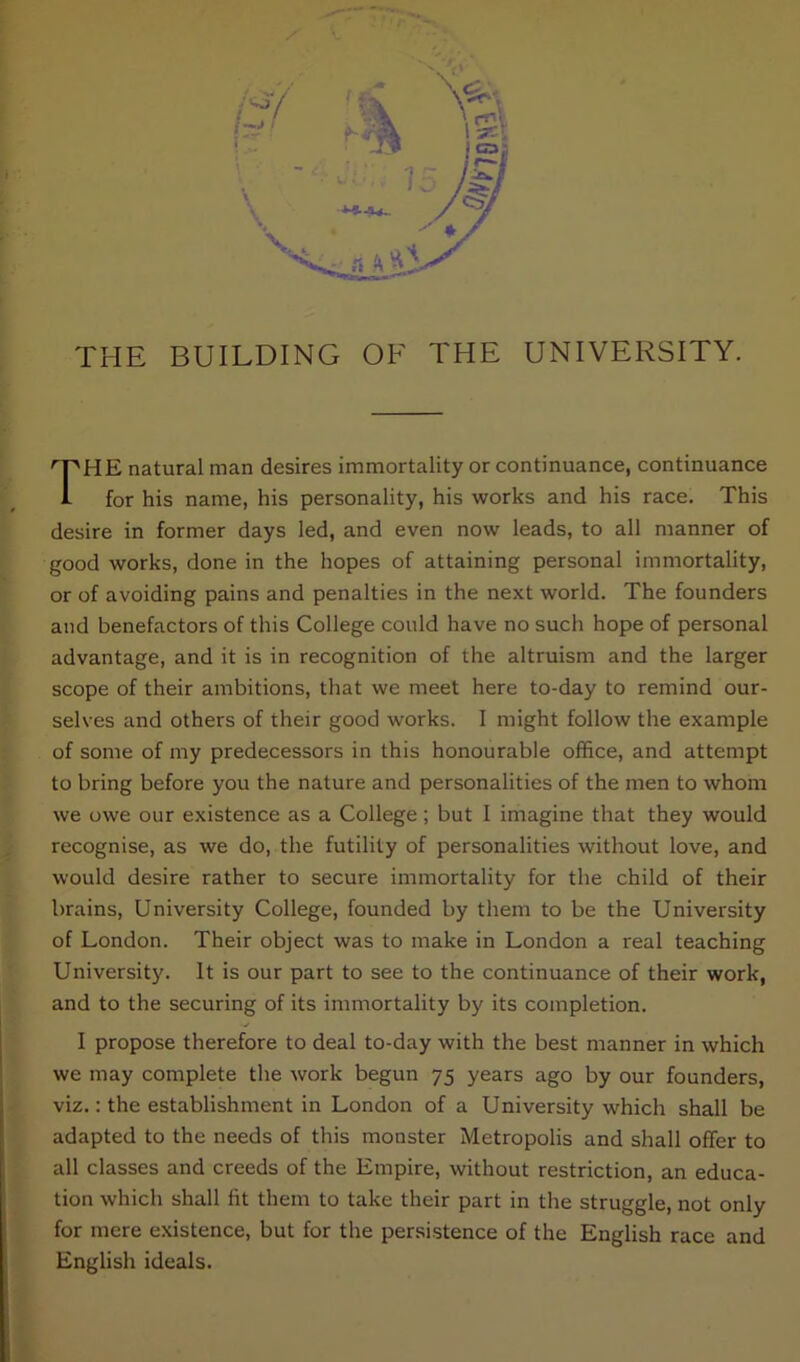 HE natural man desires immortality or continuance, continuance for his name, his personality, his works and his race. This desire in former days led, and even now leads, to all manner of good works, done in the hopes of attaining personal immortality, or of avoiding pains and penalties in the next world. The founders and benefactors of this College could have no such hope of personal advantage, and it is in recognition of the altruism and the larger scope of their ambitions, that we meet here to-day to remind our- selves and others of their good works. I might follow the example of some of my predecessors in this honourable office, and attempt to bring before you the nature and personalities of the men to whom we owe our existence as a College ; but I imagine that they would recognise, as we do, the futility of personalities without love, and would desire rather to secure immortality for the child of their brains, University College, founded by them to be the University of London. Their object was to make in London a real teaching University. It is our part to see to the continuance of their work, and to the securing of its immortality by its completion. I propose therefore to deal to-day with the best manner in which we may complete the work begun 75 years ago by our founders, viz.: the establishment in London of a University which shall be adapted to the needs of this monster Metropolis and shall offer to all classes and creeds of the Empire, without restriction, an educa- tion which shall lit them to take their part in the struggle, not only for mere existence, but for the persistence of the English race and English ideals.