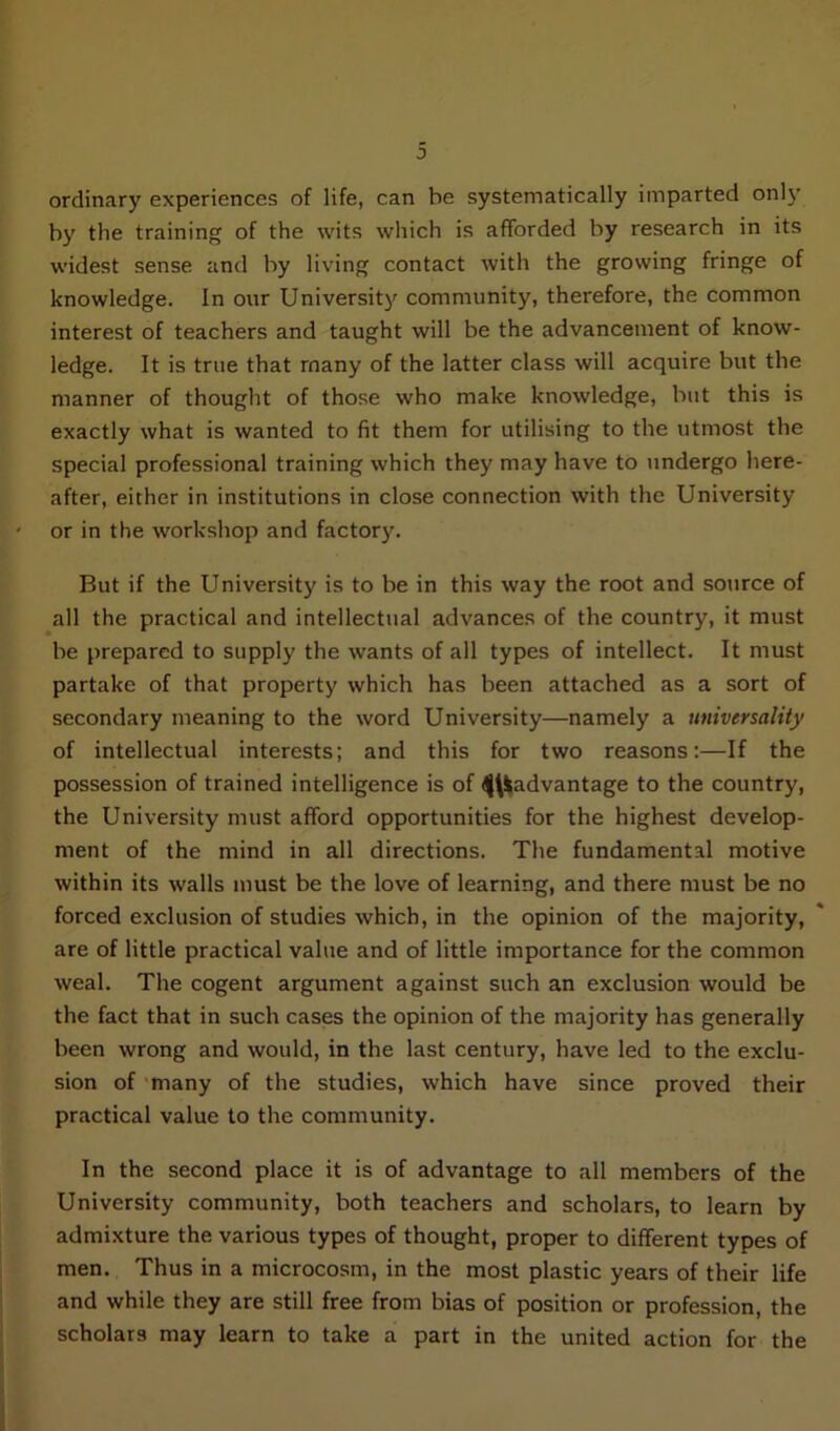 3 ordinary experiences of life, can be systematically imparted only by the training of the wits which is afforded by research in its widest sense and by living contact with the growing fringe of knowledge. In our University community, therefore, the common interest of teachers and taught will be the advancement of know- ledge. It is true that many of the latter class will acquire but the manner of thought of those who make knowledge, but this is exactly what is wanted to fit them for utilising to the utmost the special professional training which they may have to undergo here- after, either in institutions in close connection with the University or in the workshop and factory. But if the University is to be in this way the root and source of all the practical and intellectual advances of the country, it must be prepared to supply the wants of all types of intellect. It must partake of that property which has been attached as a sort of secondary meaning to the word University—namely a universality of intellectual interests; and this for two reasons:—If the possession of trained intelligence is of ^advantage to the country, the University must afford opportunities for the highest develop- ment of the mind in all directions. The fundamental motive within its walls must be the love of learning, and there must be no forced exclusion of studies which, in the opinion of the majority, are of little practical value and of little importance for the common weal. The cogent argument against such an exclusion would be the fact that in such cases the opinion of the majority has generally been wrong and would, in the last century, have led to the exclu- sion of many of the studies, which have since proved their practical value to the community. In the second place it is of advantage to all members of the University community, both teachers and scholars, to learn by admixture the various types of thought, proper to different types of men. Thus in a microcosm, in the most plastic years of their life and while they are still free from bias of position or profession, the scholars may learn to take a part in the united action for the