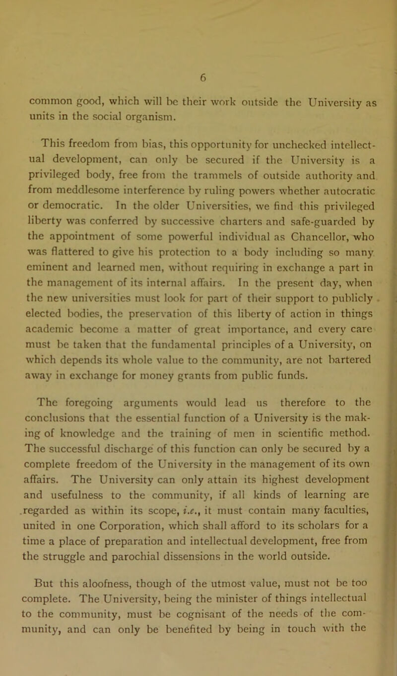 common good, which will be their work outside the University as units in the social organism. This freedom from bias, this opportunity for unchecked intellect- ual development, can only be secured if the University is a privileged body, free from the trammels of outside authority and from meddlesome interference by ruling powers whether autocratic or democratic. In the older Universities, we find this privileged liberty was conferred by successive charters and safe-guarded by the appointment of some powerful individual as Chancellor, who was flattered to give his protection to a body including so many eminent and learned men, without requiring in exchange a part in the management of its internal affairs. In the present day, when the new universities must look for part of their support to publicly elected bodies, the preservation of this liberty of action in things academic become a matter of great importance, and every care must be taken that the fundamental principles of a University, on which depends its whole value to the community, are not bartered away' in exchange for money grants from public funds. The foregoing arguments would lead us therefore to the conclusions that the essential function of a University is the mak- ing of knowledge and the training of men in scientific method. The successful discharge of this function can only be secured by a complete freedom of the University in the management of its own affairs. The University can only attain its highest development and usefulness to the community, if all kinds of learning are regarded as within its scope, i.e., it must contain many faculties, united in one Corporation, which shall afford to its scholars for a time a place of preparation and intellectual development, free from the struggle and parochial dissensions in the world outside. But this aloofness, though of the utmost value, must not be too complete. The University, being the minister of things intellectual to the community, must be cognisant of the needs of the com- munity, and can only be benefited by being in touch with the