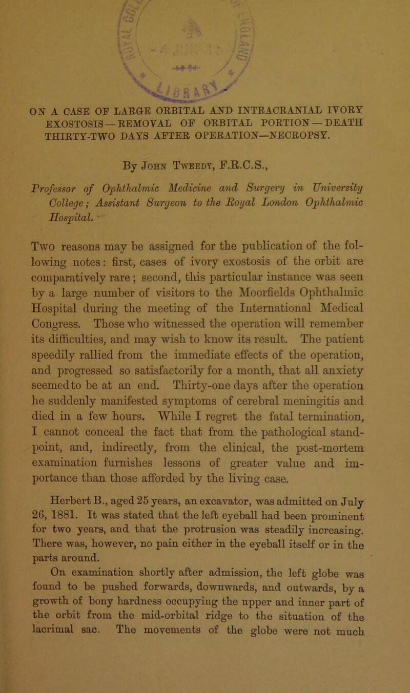 ON A CASE OF LARGE ORBITAL AND INTRACRANIAL IVORY EXOSTOSIS — REMOVAL OF ORBITAL PORTION — DEATH THIRTY-TWO DAYS AFTER OPERATION—NECROPSY. By John Tweedy, F.R.C.S., Professor of Ophthalmic Medicine and Surgery in University College; Assistant Surgeon to the Royal London Ophthalmic Hospital. ■ Two reasons may be assigned for the publication of the fol- lowing notes: first, cases of ivory exostosis of the orbit are comparatively rare; second, this particular instance was seen by a large number of visitors to the Moorfields Ophthalmic Hospital during the meeting of the International Medical Congress. Those who witnessed the operation will remember its difficulties, and may wish to know its result. The patient speedily rallied from the immediate effects of the operation, and progressed so satisfactorily for a month, that all anxiety seemed to be at an end. Thirty-one days after the operation he suddenly manifested symptoms of cerebral menhigitis and died m a few hours. Wliile I regret the fatal termination, I cannot conceal the fact that from the pathological stand- point, and, indirectly, from the clinical, the post-mortem examination furnishes lessons of greater value and im- portance than those afforded by the living case. Herbei’t B., aged 25 years, an excavator, was admitted on July 26, 1881. It was stated that the left eyeball had been prominent for two years, and that the protrusion was steadily increasing. There was, however, no pain either in the eyeball itself or in the parts around. On examination shortly after admission, the left globe was found to be pushed forwards, downwards, and outwards, by a growth of bony hardness occupying the upper and inner part of the orbit from the mid-orbital ridge to the situation of the lacrimal sac. The movements of the globe were not much