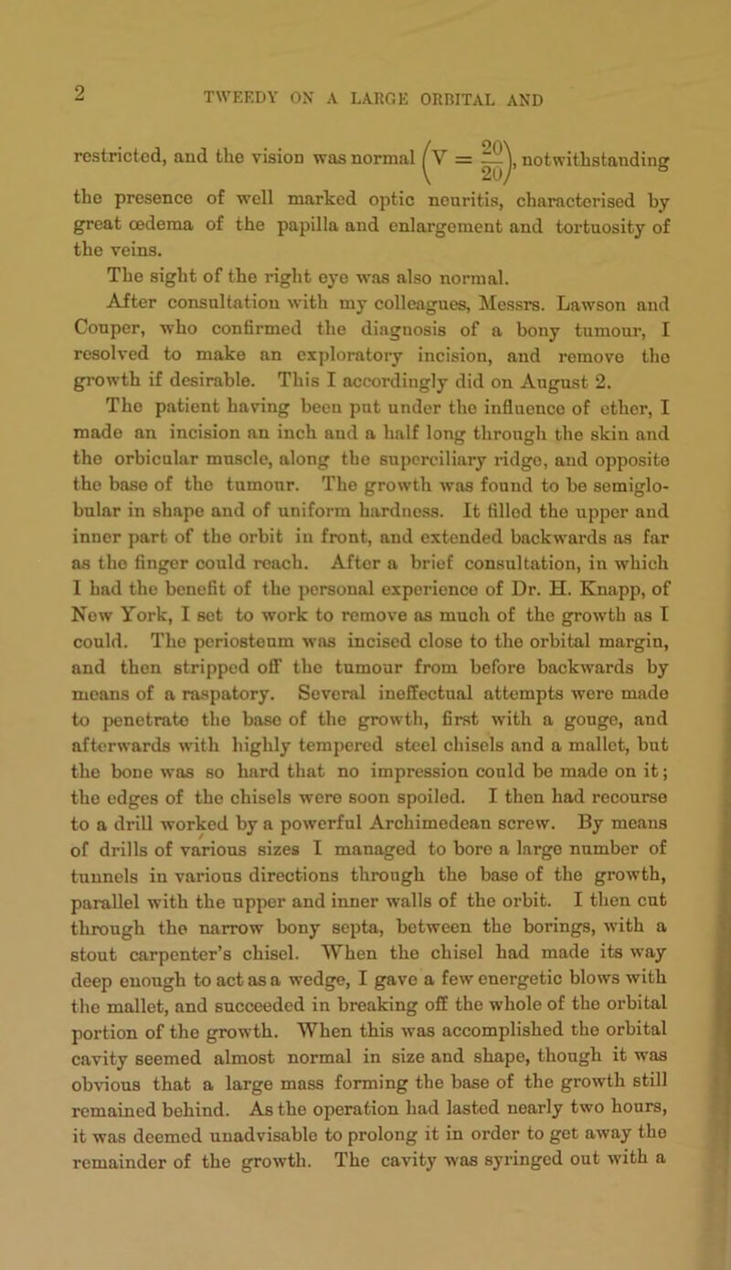 restricted, and the vision was normal notwithstanding the presence of well marked optic neuritis, characterised by great oedema of the papilla and enlargement and tortuosity of the veins. The sight of the right eye was also normal. After consultation with my colleagues, Messrs. Lawson and Couper, who confirmed the diagnosis of a bony tumour, I resolved to make an exploratory incision, and remove the growth if desirable. This I accordingly did on August 2. The patient having been put under the influence of other, I made an incision an inch and a half long through the skin and the orbicular muscle, along the superciliary ridge, and opposite the base of the tumour. The growth was found to be semiglo- bular in shape and of uniform hardness. It filled the upper and inner part of the orbit in front, and extended backwards as far as the finger could reach. After a brief consultation, in which I had the benefit of the personal experience of Dr. H. Knapp, of Now York, I set to work to remove as much of the growth as I could. The periosteum was incised close to the orbital margin, and then stripped off the tumour from before backwards by means of a raspatory. Several ineffectual attempts were made to penetrate the base of the growth, first with a gouge, and afterwards wdth highly tempered steel chisels and a mallet, but the bone was so hard that no impression could be made on it; the edges of the ehisels were soon spoiled. I then had recourse to a drill worked by a powerful Arehimedean serew. By means of drills of various sizes I managed to bore a large number of tunnels in various directions through the base of the growth, parallel with the upper and inner walls of the orbit. I then cut through the narrow bony septa, between the borings, with a stout carpenter’s chisel. When the chisel had made its way deep enough to act as a wedge, I gave a few euergetic blows with the mallet, and succeeded in breaking off the whole of the orbital portion of the growth. When this was accomplished the orbital cavity seemed almost normal in size and shape, though it was obvious that a large mass forming the base of the growth still remained behind. As the operation had lasted nearly two hours, it was deemed unadvisable to prolong it in order to get away the remainder of the growth. The cavity was syringed out with a