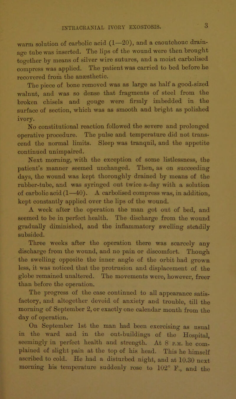 ■warm solution of carbolic acid (1—20), and a caoutcbouc drain- age tube was inserted. The lips of the wound were then brought together by means of silver wire sutures, and a moist carbolised compress was applied. The patient was carried to bed before he recovered from the ana3sthetic. The piece of bone removed was as large as half a good-sized walnut, and was so dense that fragments of steel from the broken chisels and gouge were firmly imbedded in the surface of section, which was as smooth and bright as polished ivory. No constitutional reaction followed the severe and prolonged operative procedure. The pulse and temperature did not trans- cend the normal limits. Sleep was tranquil, and the appetite continued unimpaired. Next morning, with the exception of some listlessness, the patient’s manner seemed unchanged. Then, as on succeeding days, the wound was kept thoroughly drained by means of the rubber-tube, and was syringed out twice a-day with a solution of carbolic acid (1—40). A carbolised compress was, in addition, kept constantly applied over the lips of the wound. A week after the operation the man got out of bed, and seemed to bo in perfect health. The discharge from the wound gradually diminished, and the inflammatory swelling steadily subsided. Three weeks after the operation there was scarcely any discharge from the wound, and no pain or discomfort. Though the swelling opposite the inner angle of the orbit had grown less, it was noticed that the protrusion and displacement of the globe i-emained unaltered. The movements were, however, freer than before the operation. The progress of the case continued to all appearance satis- factory, and altogether devoid of anxiety and trouble, till the morning of September 2, or exactly one calendar month from the day of operation. On September 1st the man had been exercising as usual in the ward and in the out-buildings of the Ho.spiUil, seemingly in perfect health and strength. At 8 p.m. he com- plained of slight jjaiu at the top of his head. This he himself ascribed to cold. Ho had a disturbed night, and at 10.30 next moming his temperature suddenly rose to 102° F., and the