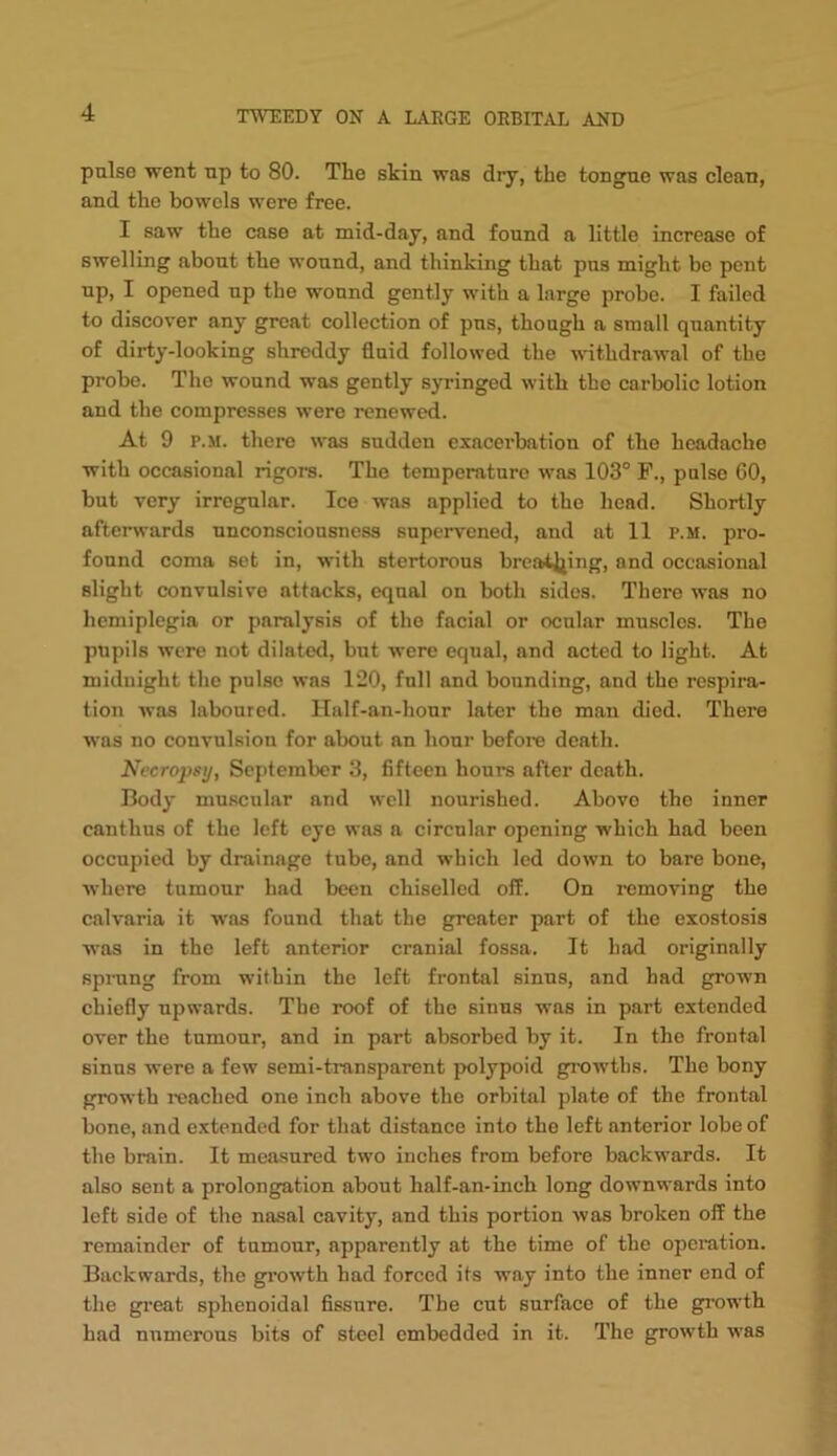 pulse went up to 80. The skin was dry, the tongue was clean, and the bowels were free. I saw the case at mid-day, and found a little increase of swelling about the wound, and thinking that pus might bo pent up, I opened up the wound gently with a large probe. I failed to discover any great collection of pus, though a small quantity of dirty-looking shreddy fluid followed the withdrawal of the probe. The wound was gently syringed with the carbolic lotion and the compresses were renewtKi. At 9 P.M. there was sudden exacerbation of the headache with occasional rigors. The temperature was 103° F., pulse 60, but very irregular. Ice was applied to the head. Shortly afterwards unconsciousness supervened, and at 11 p.m. pro- found coma set in, with stertorous brcaitjjing, and occasional slight convulsive attacks, equal on both sides. There was no hemiplegia or paralysis of the facial or ocular muscles. The pupils were not dilated, but were equal, and acted to light. At midnight the pulse was 120, full and bounding, and the respira- tion was laboured. Half-an-hour later the man died. There was no convulsion for about an hour’ before death. Necropsy, September 3, fifteen hours after death. Body muscular and well nourished. Above the inner canthus of the left eye was a circular opening which had been occupied by drainage tube, and which led down to bare bone, where tumour had been chiselled off. On removing the calvaria it w'as found that the greater part of the exostosis was in the left anterior cranial fossa. It had originally sprang from within the left frontal sinus, and had grown chiefly upwards. The roof of the sinus was in part extended over the tumour, and in part absorbed by it. In the frontal sinus were a few semi-transparent polypoid gi-owtbs. The bony growth i-eached one inch above the orbital plate of the frontal bone, and extended for that distance into the left anterior lobe of the brain. It measured two inches from before backwards. It also sent a prolongation about half-an-ineh long dow’nwards into left side of the nasal cavity, and this portion was broken off the remainder of tumour, apparently at the time of the operation. Backwards, the gi’owth had forced its way into the inner end of the great sphenoidal fissure. The cut surface of the growth had numerous bits of steel embedded in it. The growth was