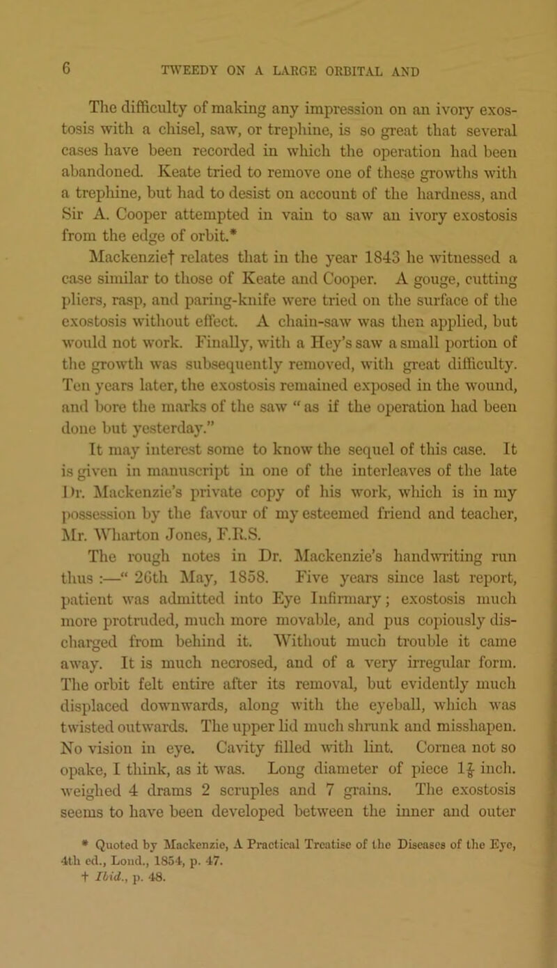 The difficulty of making any impression on an ivory exos- tosis with a chisel, saw, or trephine, is so great that several cases liave been recorded in which the operation had been abandoned. Keate tried to remove one of these growths with a trepliine, but had to desist on account of the hardness, and Sir A. Cooper attempted in vain to saw an ivory exostosis from the edge of orbit.* Mackenzief relates that in the year 1843 he witnessed a case similar to those of Keate and Cooper. A gouge, cutting pliers, rasp, and paring-kiiife were tried on the surface of the exostosis without effect. A chain-saw was then applied, but would not work. Finally, with a Key’s saw a small portion of the growth was subsequently removed, with great difficulty. Ten years later, the exostosis remained exposed in the \vound, and bore the marks of the saw  as if the operation had been done but yesterday.” It may interest some to know the sequel of this case. It is given in manuscript in one of the interleaves of the late 1 )r. ^lackenzie’s private copy of his work, which is in my possession by the favour of my esteemed friend and teacher, Mr. Wharton Jones, F.R.S. The rough notes in Dr. Mackenzie’s handwriting run thus :—“ 2Gth May, 1858. Five years since la.st report, patient was admitted into Eye Infinuary; exostosis much more protruded, much more movable, and pus copiously dis- charged from behind it. Without much trouble it came away. It is much necrosed, and of a very irregidar form. The orbit felt entire after its removal, but evidently much displaced downwards, along with the eyeball, which was twisted outwards. The upper lid much shnink and misshapen. No vision in eye. Cavity filled with lint. Coruea not so opake, I think, as it was. Long diameter of piece 1|- inch, weighed 4 drams 2 scruples and 7 grains. The e.xostosis seems to have been developed between the inner and outer • Quoted by Mackenzie, A Practical Treatise of the Diseases of tlie Eye, 4th cd.. Loud., 1854, p. 47. t Ibid., p. 48.