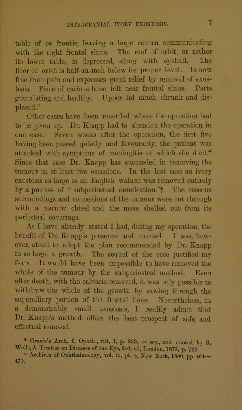table of 08 frontis, leaving a large cavern communicating with the right frontal sinus. The roof of orbit, or rather its lower table, is depressed, along with eyeball. The floor of orbit is half-an-inch below its proper level. Is now free from pain and expresses great relief by removal of exos- tosis. Piece of carious bone felt near frontal sinus. Parts granulating and healthy. Upper lid much shrunk and dis- placed.” Other cases have been recorded where the operation had to be given up. Dr. Knapp had to abandon the operation in one case. Seven weeks after the operation, the first five having been passed quietly and favourably, the patient was attacked with symptoms of meningitis of wliich she died.* Since tliat case Dr. Knapp has succeeded in removing the tumour on at least two occasions. In the last case an ivory exostosis as large as an English walnut was removed entirely by a process of “ subperiosteal enucleation. ”f The osseous surroundings and connexions of the tiunour were cut through with a narrow chisel and the mass shelled out from its periosteal coverings. As I have already stated I had, during my operation, the benefit of Dr. Knapp’s presence and counsel. I was, how- ever, afraid to adopt the plan recommended by Dr. Knapp in so large a growth. The sequel of the case justified my fears. It would have been impossible to have removed the whole of the tumour by the subperiosteal method. Even after death, with the calvaria removed, it was only possible to withdraw the whole of the growth by sawing through the superciliary portion of the frontal bone. Nevertheless, in a demonstrably small exostosis, I readily admit that Dr. Knapp’s method offers the best prospect of safe and effectual removal. * Graefe’s Arch. f. Ophth., viii, 1, p. 239, et seti., and quoted by S. ■Wells, A Treatise on Diseases of the Eye, 3rd. ed, London, 1873, p. 722. t Archives of Ophthalmology, vol. ix, pt. 4, Now York, 1880, pp. 461r— 470.