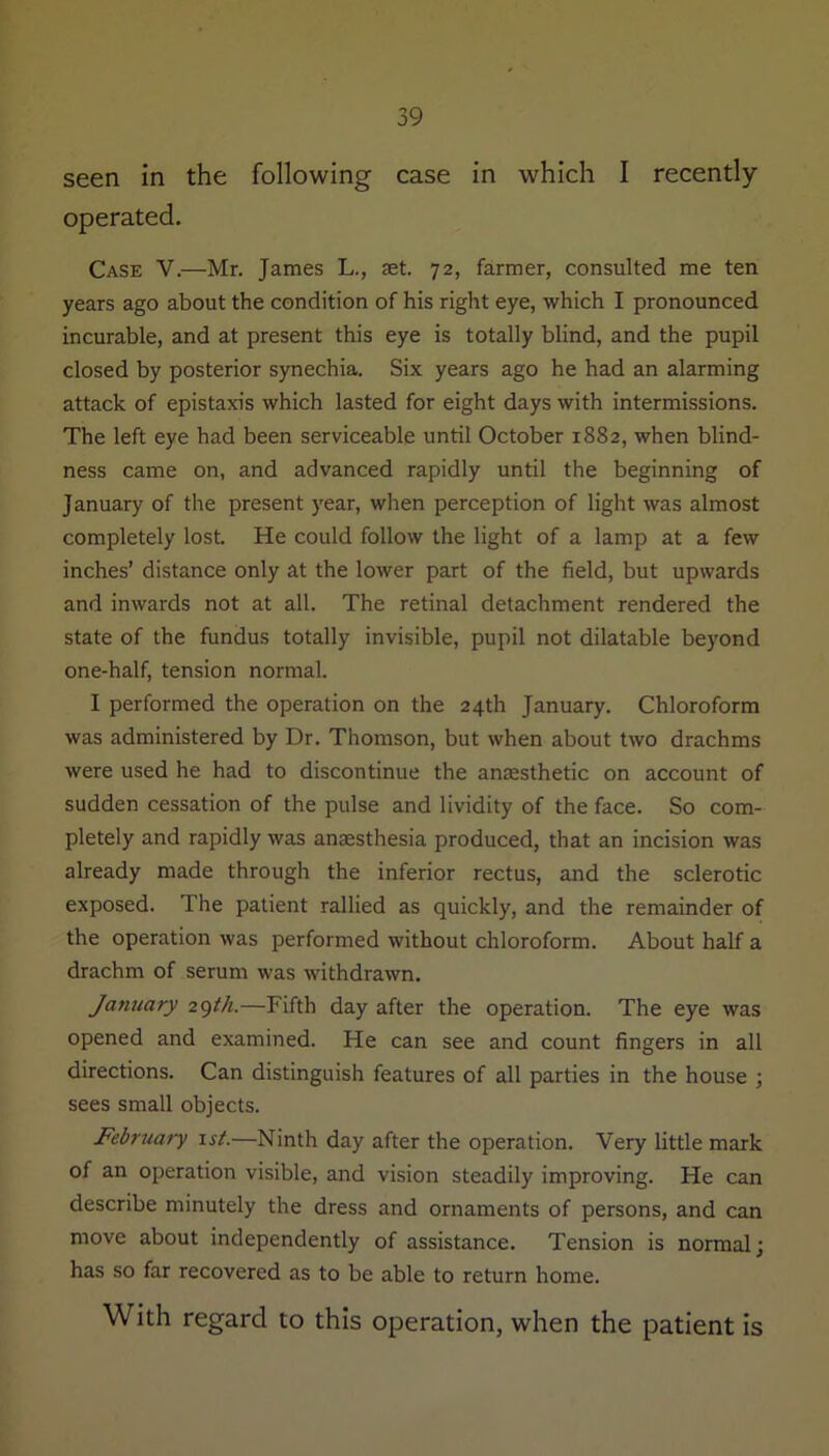 seen in the following case in which I recently- operated. Case V.—Mr. James L., set. 72, farmer, consulted me ten years ago about the condition of his right eye, which I pronounced incurable, and at present this eye is totally blind, and the pupil closed by posterior synechia. Six years ago he had an alarming attack of epistaxis which lasted for eight days with intermissions. The left eye had been serviceable until October 1882, when blind- ness came on, and advanced rapidly until the beginning of January of the present year, when perception of light was almost completely lost. He could follow the light of a lamp at a few inches’ distance only at the lower part of the field, but upwards and inwards not at all. The retinal detachment rendered the state of the fundus totally invisible, pupil not dilatable beyond one-half, tension normal. I performed the operation on the 24th January. Chloroform was administered by Dr. Thomson, but when about two drachms were used he had to discontinue the anaesthetic on account of sudden cessation of the pulse and lividity of the face. So com- pletely and rapidly was anaesthesia produced, that an incision was already made through the inferior rectus, and the sclerotic exposed. The patient rallied as quickly, and the remainder of the operation was performed without chloroform. About half a drachm of serum was withdrawn. January 29th.—Fifth day after the operation. The eye was opened and examined. He can see and count fingers in all directions. Can distinguish features of all parties in the house ; sees small objects. February 1st.—Ninth day after the operation. Very little mark of an operation visible, and vision steadily improving. He can describe minutely the dress and ornaments of persons, and can move about independently of assistance. Tension is normal; has so far recovered as to be able to return home. With regard to this operation, when the patient is