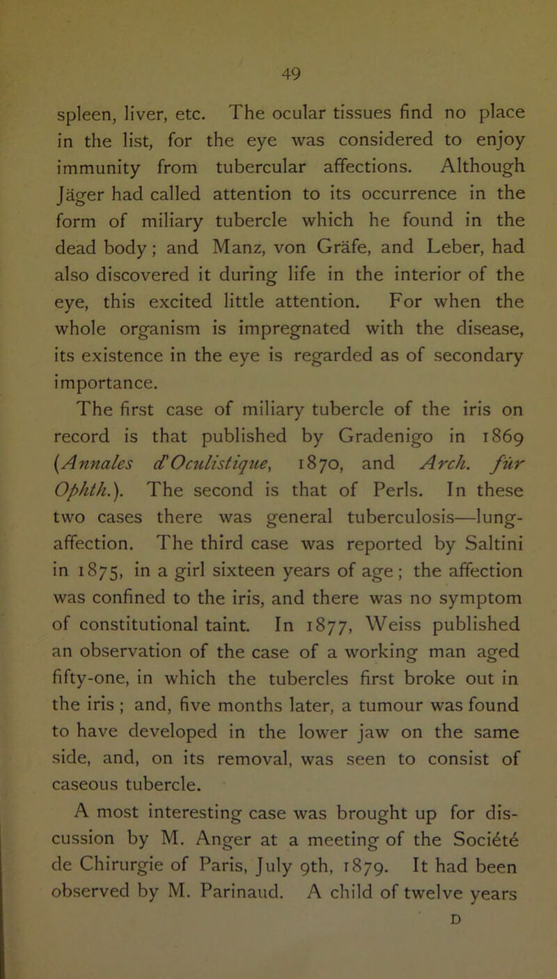 spleen, liver, etc. The ocular tissues find no place in the list, for the eye was considered to enjoy immunity from tubercular affections. Although Jager had called attention to its occurrence in the form of miliary tubercle which he found in the dead body; and Manz, von Grafe, and Leber, had also discovered it during life in the interior of the eye, this excited little attention. For when the whole organism is impregnated with the disease, its existence in the eye is regarded as of secondary importance. The first case of miliary tubercle of the iris on record is that published by Gradenigo in 1869 (Annales d' Oculistique, 1870, and Arch, fur Ophth.). The second is that of Peris. In these two cases there was general tuberculosis—lung- affection. The third case was reported by Saltini in 1875, in a girl sixteen years of age; the affection was confined to the iris, and there was no symptom of constitutional taint. In 1877, Weiss published an observation of the case of a working man aged fifty-one, in which the tubercles first broke out in the iris ; and, five months later, a tumour was found to have developed in the lower jaw on the same side, and, on its removal, was seen to consist of caseous tubercle. A most interesting case was brought up for dis- cussion by M. Anger at a meeting of the Soci^td de Chirurgie of Paris, July 9th, 1879. It had been observed by M. Parinaud. A child of twelve years D