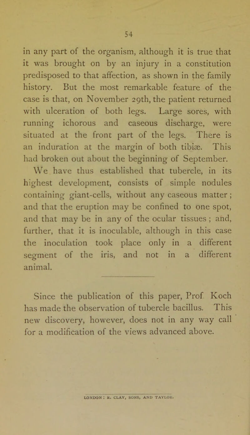 in any part of the organism, although it is true that it was brought on by an injury in a constitution predisposed to that affection, as shown in the family history. But the most remarkable feature of the case is that, on November 29th, the patient returned with ulceration of both legs. Large sores, with running ichorous and caseous discharge, were situated at the front part of the legs. There is an induration at the margin of both tibiae. This had broken out about the beginning of September. We have thus established that tubercle, in its highest development, consists of simple nodules containing giant-cells, without any caseous matter ; and that the eruption may be confined to one spot, and that may be in any of the ocular tissues ; and, further, that it is inoculable, although in this case the inoculation took place only in a different segment of the iris, and not in a different animal. Since the publication of this paper, Prof Koch has made the observation of tubercle bacillus. This new discovery, however, does not in any way call for a modification of the views advanced above. LONDON : K. CLAY, SONS, AND TAYLOK.