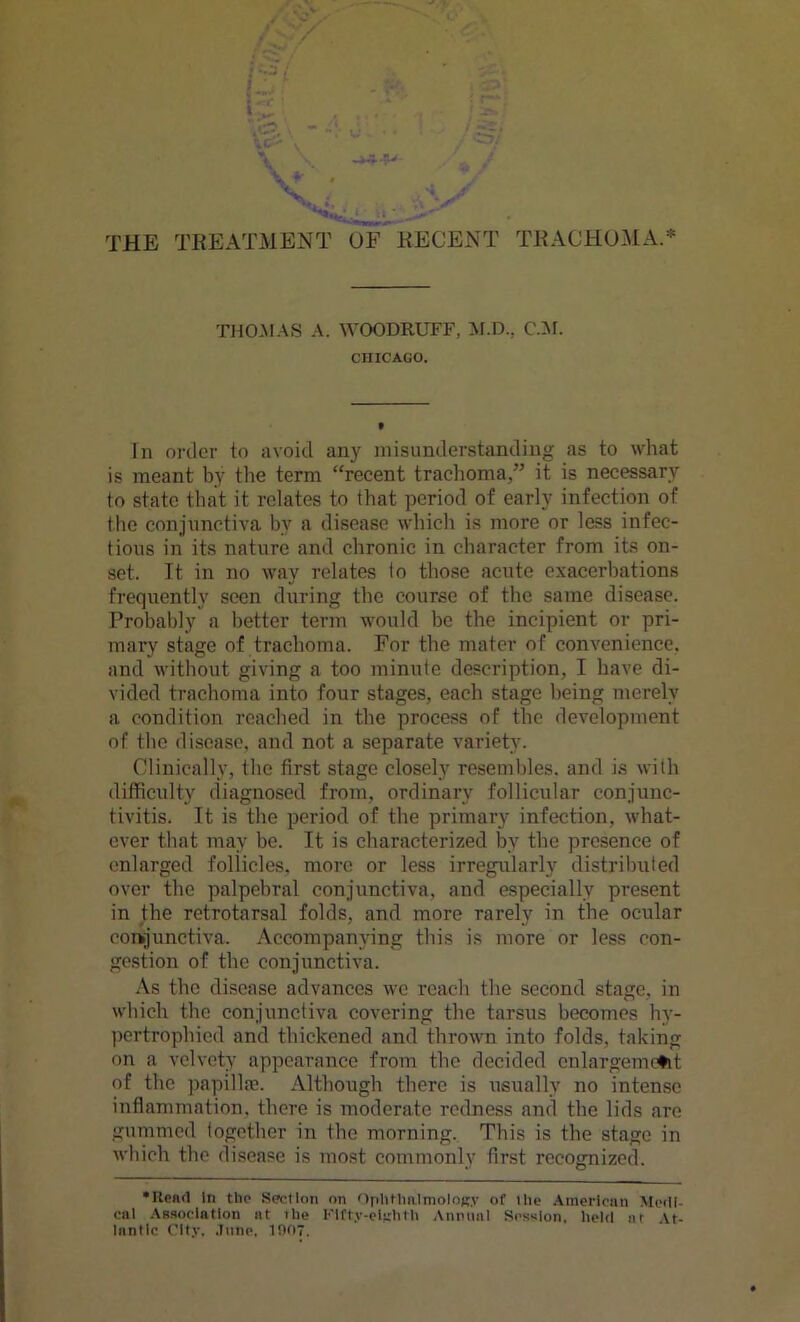 THE TREATMENT OF RECENT TRACHOMA.* THO.M.\S A. WOODRUFF, Af.D., C.:Nr. CHICAGO. In order to avoid any misunderstanding as to what is meant by the term “reeent trachoma,” it is necessary to state that it relates to that period of early infection of the conjunctiva by a disease whicli is more or less infec- tious in its nature and chronic in character from its on- set. It in no way relates to those acute exacerbations frequently seen during the course of the same disease. Probably a better term would be the incipient or pri- mary stage of trachoma. For the mater of convenience, and without giving a too minute description, I have di- vided trachoma into four stages, each stage being merely a condition reached in the process of the development of tlie disease, and not a separate variety. Clinically, the first stage closely resembles, and is with difficulty diagnosed from, ordinary follicular conjunc- tivitis. It is the period of the primary infection, what- ever that may be. It is characterized by the presence of enlarged follicles, more or less irregularly distrilnited over the palpebral conjunctiva, and especially pi'esent in the retrotarsal folds, and more rarely in the ocular conjunctiva. Accompanying this is more or less con- gestion of the conjunctiva. As the disease advances we reach the second stage, in which the conjunctiva covering the tarsus becomes hy- ])crtrophied and thickened and thrown into folds, taking on a velvety appearance from the decided cnlargem(#it of the papilla}. Although there is usually no intense inflammation, there is moderate redness and the lids are gummed together in the morning. This is the stage in which the disease is most commonly first recognized. •Kciul In the Section on OphtlialmoloK.v of the .\mericun Mcfll- cal .\saoclntton nt the Klfty-eliihth Anniml Session, held at .\t- lantlc Olt.v, .Inne, 1007.