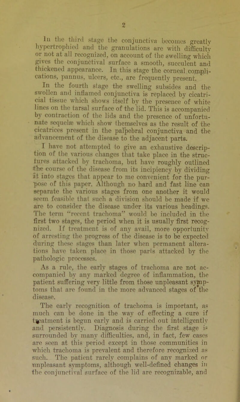 111 the tliinl stage the conjunctiva bcconies greatly liypertropliied and the granulations are with difficulty or not at all recognized, on account of the swelling whicii gives the conjunctival surface a smooth, succulent and thickened appearance. In this stage the corneal compli- cations, pannus. ulcers, etc., are frequently present. In the fourth stage the swelling subsides and the swollen and inflamed conjunctiva is replaced by cicatri- cial tissue M-hich shows itself by the presence of white lines on the tarsal surface of the lid. This is accompanied by contraction of the lids and the presence of unfortu- nate sequelffi which show themselves as the result of the cicatrices present in the palpebral conjunctiva and the advancement of the disease to the adjacent parts. I have not attempted to give an exhaustive descrip- tion of the various changes that take place in the struc- tures attacked by trachoma, but have roughly outlined fthe course of the disease from its incipiency by dividing it into stages that appear to me convenient for the pur- pose of this paper. Although no hard and fast line can separate the various stages from one another it would seem fensil)lc that such a division should be made if we are to consider the disease under its various headings. 'I'he term “n>ccnt trachoma” would be included in the first two stages, the period when it is usually first recog- nized. If treatment is of any avail, more opportunity of arresting the progress of the disease is to be expected during these stages than later when permanent altera- tions have taken place in those parts attacked by the pathologic processes. As a rule, the early stages of trachoma are not ac- companied by any marked degree of inflammation, the patient suffering verj- little from those unpleasant symp- toms that arc found in the more advanced stages of the disease. The early recognition of trachoma is important, as much can be done in tbe way of effecting a cure if t^patment is begun early and is carried out intelligently and persistently. Diagnosis during the first stage is surrounded by many difficulties, and, in fact, few cases are seen at this period except in those communities in which trachoma is prevalent and therefore recognized as such. The patient rarely complains of any marked or unpleasant symptoms, although well-defined changes in the conjunctival surface of the lid are recognizable, and