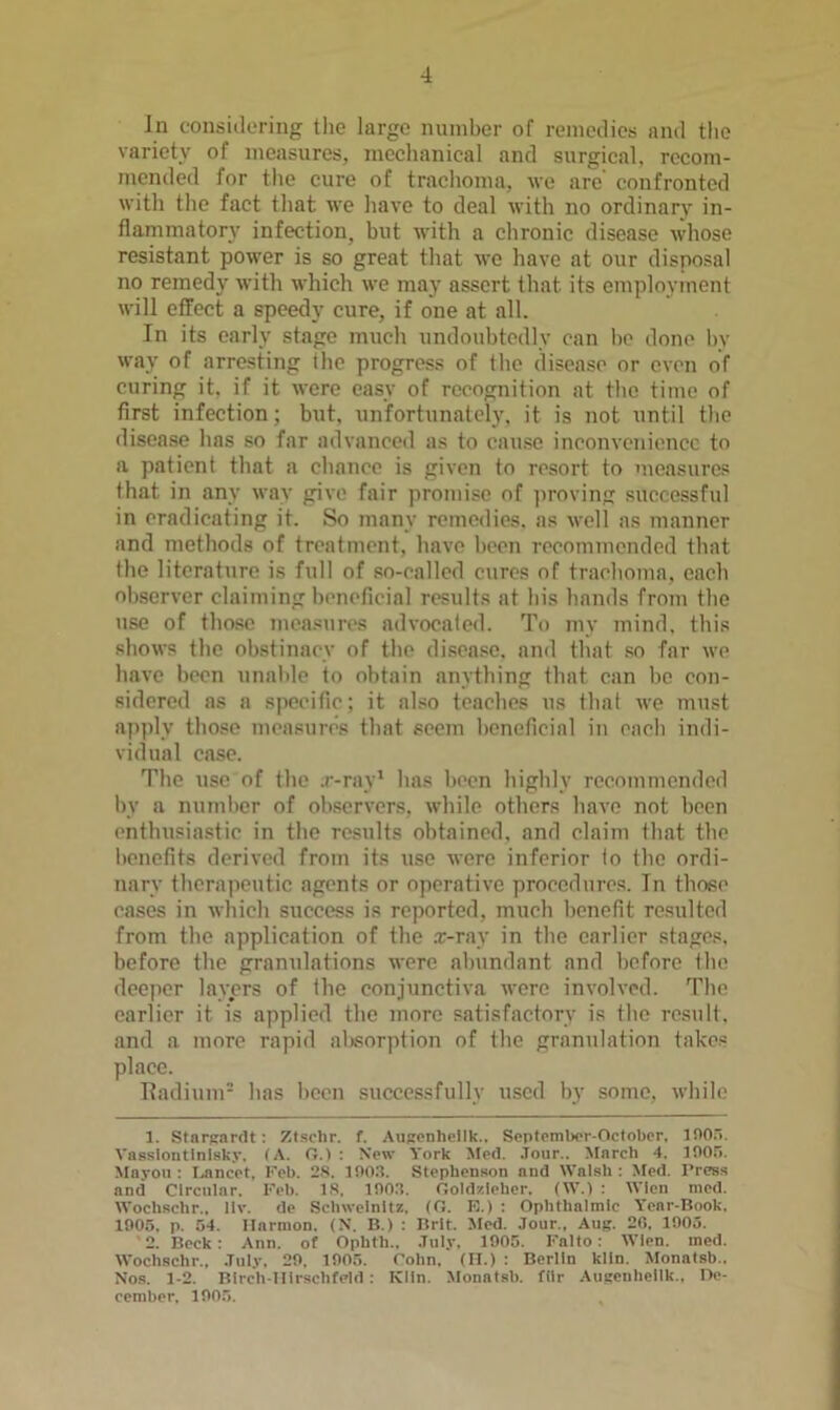 In considering the large number of remedies and tlie variety of measures, meclianical and surgieal, reeom- mended for the cure of traclioma, we are’ confronted witli tlie fact tliat we liave to deal with no ordinary in- flammatory infection, but with a chronic disease whose resistant power is so great that wo have at our disposal no remedy with which we may assert that its employment will effect a speedy cure, if one at all. In its early stage much undoubtedly can be done by way of arresting the progress of the disease or even of curing it, if it were easy of recognition at the time of first infection; but. unfortunately, it is not until the disease has so far advanced as to cause inconveiiioncc to a patient that a chance is given to resort to measures that in any way give fair promise of proving successful in eradicating it. So many remedies, as well as manner and methods of treatment, have been recommended that the literature is full of so-called cures of trachoma, each observer claiming beneficial results at his hands from the use of those measures advocated. To my mind, this shows the obstinacy of the disea.se. and that .so far we have been unalile to obtain anything that can be con- sidered ns a s|iceific; it also teaches us that we must apply those measures that seem beneficial in each indi- vidual case. The use of the .r-ray’ has been highly recommended l)v a number of observers, while others have not been enthusiastic in the results obtained, and claim that the l)oncfits derived from its use were inferior to the ordi- nary therapeutic agents or operative procedures. In those cases in which success is reported, much benefit resulted from the application of the x-r.ay in the earlier stages, before the granulations were abundant and before the deeper layers of the conjunctiva were involved. The earlier it is applied the more satisfactory is the result, and a more rapid al)sorption of the granulation takes place. Ttadium- has heen successfully used l)y some, while 1. StnrRimlt : Zlsclir. f. AuRPnhclIk.. SeplemlK-r-October. ino.. Vassloutlnlsky, (A. n.> : New York Med. .Tour.. March 4. lOO.'i. Mayoii : Lancet, Keb. 2S. ISO.t. Stephenson and Walsh: Jfed. Press and Circnlnr. Feb. IS. lOOa. Ooldzieher, (W.) : WIcn nied. Wochschr., llv. de Schwelnitz. (O. E.) : Ophthalmic Year-Book. 1905, p. 54. Harmon. (N. B.) : Brit. Med. Jour., Aug. 20. 1905. 2. Beck; Ann. of Ophth.. July, 1905. Falto: Wien. med. Wochschr., July, 29. 1905. Cohn, (II.) : Berlin kiln. Monatsb.. No.s. 1-2. Blrch-Illrschfpld : Klin. Monatsb. filr Augeuhellk., Oe- cember, 1905.