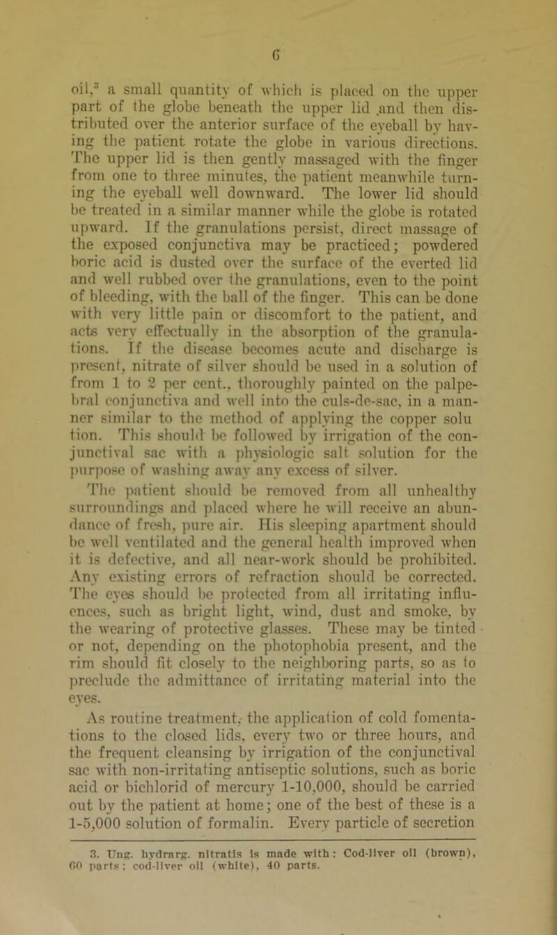 G oil.^ a small quantity oT wliidi is placed on the upper part of the globe beneath the upper lid and then dis- trihuted over the anterior surface of the eyeball by hav- ing the patient rotate the globe in various directions. 'I'lic upper lid is then gently massaged with the finger from one to three minutes, the patient meanwhile turn- ing the eyeball well downward. The lower lid should be treated in a similar manner while the globe is rotated upward. If the granulations persist, direct massage of the exposed conjunctiva may be practiced; powdered boric acid is dusted over the surface of the everted lid and well rubbed over the granulations, even to the point of bleeding, with the ball of the finger. This can be done with very little pain or discomfort to the patient, and acts very cfTectually in the absorption of the granula- tions. If the disease becomes acute and discharge is present, nitrate of silver should be usetl in a solution of from 1 to 2 per cent., thoroughly painted on the palpe- bral conjunctiva and well into the culs-do-sac, in a man- ner similar to the method of applying the copper solu tion. This should bo followed by irrigation of the con- junctival sac with a physiologic salt solution for the purpose of washing away any e.vcess of silver. 'I'he patient should be removed from all unhealthy surroundings and placed whore he will receive an abun- dance of fresh, pure air. His sleeping apartment should be well ventilated and the general health improved when it is defective, and all near-work should be prohibited. .\ny existing errors of refraction should be corrected. 'I’he eyes should be protected from all irritating influ- ences. such as bright light, wind, dust and smoke, by the wearing of protective glasses. These may be tinted or not, depending on the photophobia present, and the rim should fit closely to the neighlx)ring parts, so as to preclude the admittance of irritating material into the eyes. .\s routine treatment, the application of cold fomenta- tions to the closed lids, every two or three hours, and the frequent cleansing by irrigation of the conjunctival sac with non-irritafing antiseptic solutions, such as boric acid or bichlorid of mercury 1-10,000, should be carried out by the patient at home; one of the best of these is a 1-5,000 solution of formalin. Every particle of secretion .a. Unfr. hydrnrg. nitratls Is made with: Cod-Ilver oil (brown), 00 ports; coii-llver oil (white), 40 parts.