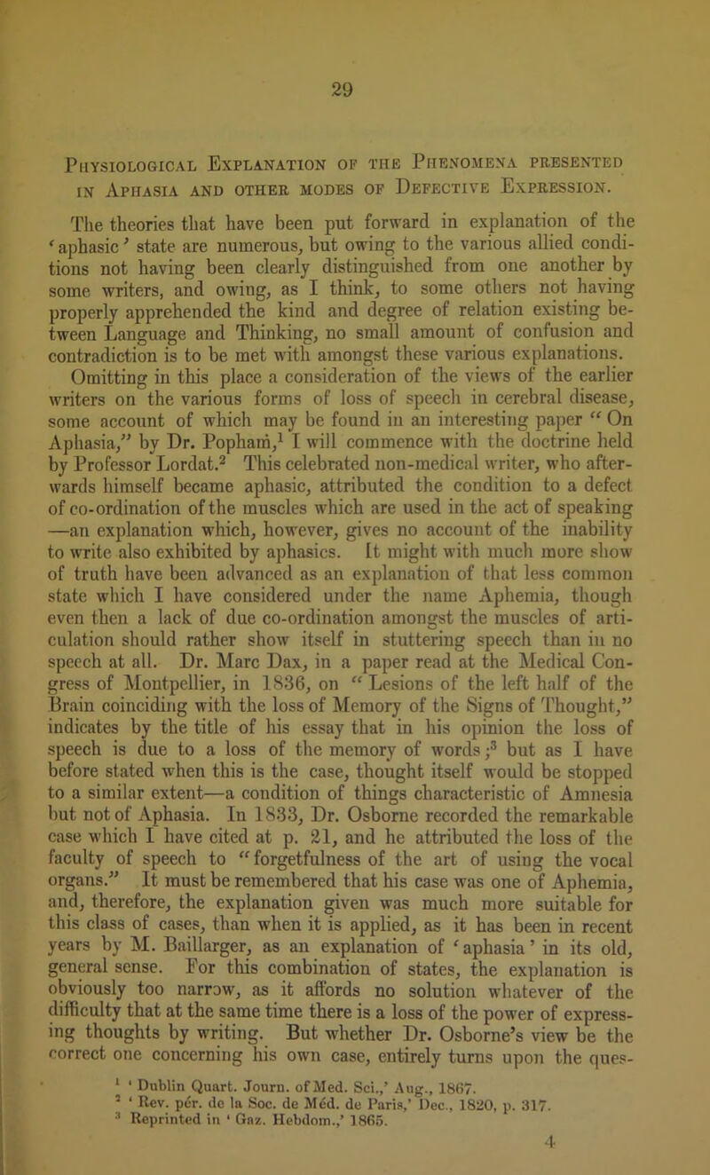 Physiological Explanation of the Phenomena presented in Aphasia and other modes of Defective Expression. The theories that have been put forward in explanation of the ‘ aphasic ’ state are numerous, but owing to the various allied condi- tions not having been clearly distinguished from one another by some writers, and owing, as I think, to some others not having properly apprehended the kind and degree of relation existing be- tween Language and Thinking, no small amount of confusion and contradiction is to be met with amongst these various explanations. Omitting in this place a consideration of the views of the earlier writers on the various forms of loss of speech in cerebral disease, some account of which may be found in an interesting paper “ On Aphasia,” by Dr. Pophairi,1 I will commence with the doctrine held by Professor Lordat.2 This celebrated non-medical writer, who after- wards himself became aphasic, attributed the condition to a defect of co-ordination of the muscles which are used in the act of speaking —an explanation which, however, gives no account of the inability to write also exhibited by aphasics. It might with much more show of truth have been advanced as an explanation of that less common state which I have considered under the name Aphemia, though even then a lack of due co-ordination amongst the muscles of arti- culation should rather show itself in stuttering speech than in no speech at all. Dr. Marc Dax, in a paper read at the Medical Con- gress of Montpellier, in 1836, on “ Lesions of the left half of the Brain coinciding with the loss of Memory of the Signs of Thought,” indicates by the title of his essay that in his opinion the loss of speech is due to a loss of the memory of words ;3 but as I have before stated when this is the case, thought itself would be stopped to a similar extent—a condition of things characteristic of Amnesia but not of Aphasia. In 1833, Dr. Osborne recorded the remarkable case which I have cited at p. 21, and he attributed the loss of the faculty of speech to “ forgetfulness of the art of using the vocal organs.” It must be remembered that his case was one of Aphemia, and, therefore, the explanation given was much more suitable for this class of cases, than when it is applied, as it has been in recent years by M. Baillarger, as an explanation of aphasia’ in its old, general sense. For this combination of states, the explanation is obviously too narrow, as it affords no solution whatever of the difficulty that at the same time there is a loss of the power of express- ing thoughts by writing. But whether Dr. Osborne’s view be the correct one concerning his own case, entirely turns upon the ques- ' 1 Dublin Quart. Journ. of Med. Sci.,’ Aug., 1867. ’ ‘ Rev. per. de la Soc. de Mdd. de Paris,’ Dec., 1820, p. 317. 3 Reprinted in ‘ Gaz. Hebdom.,’ 1865. 4