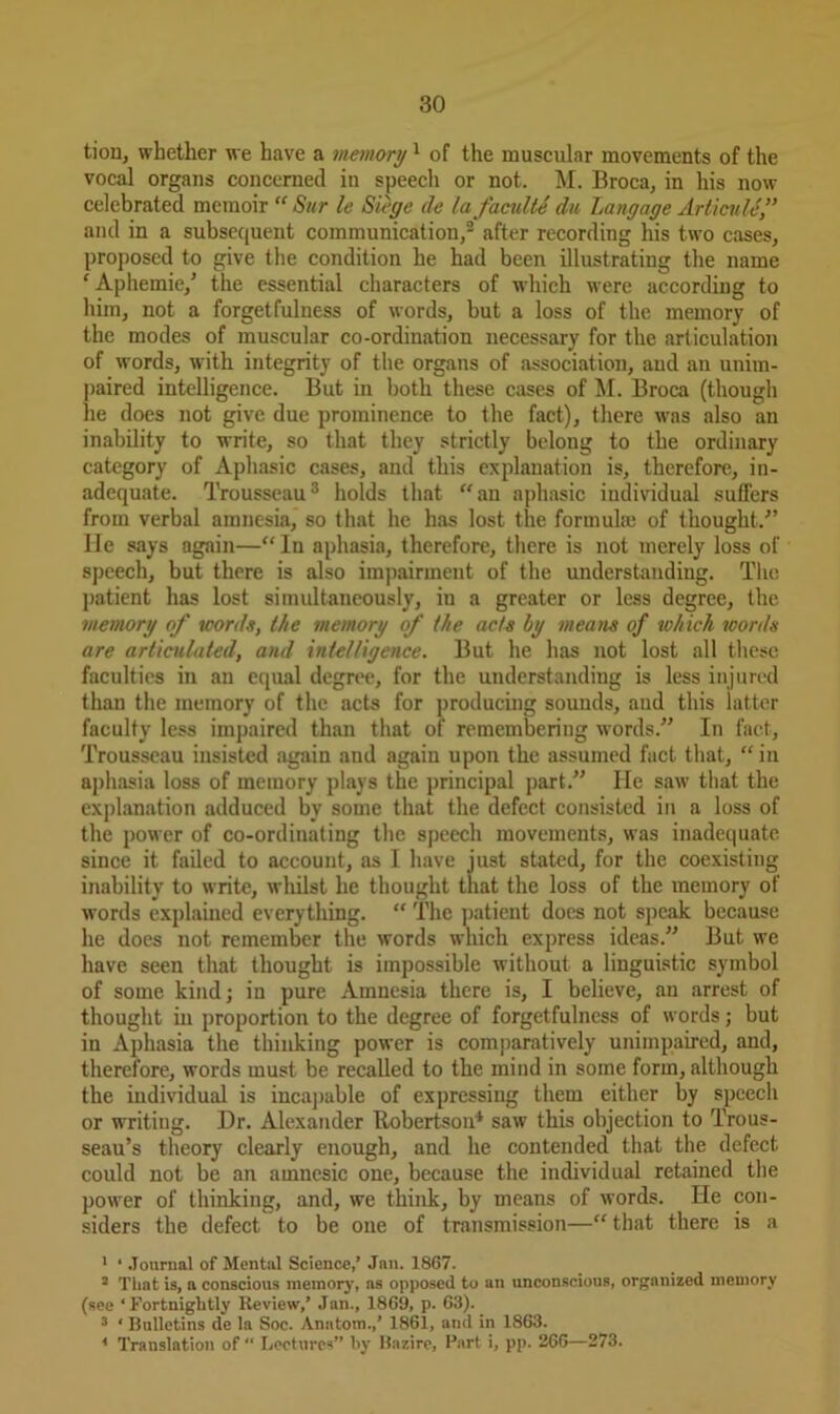 tion, whether we have a memory1 of the muscular movements of the vocal organs concerned in speech or not. M. Broca, in his now celebrated memoir “ Sur le Siege de la faculte du Langage Articule” and in a subsequent communication,1 2 after recording his two cases, proposed to give the condition he had been illustrating the name ‘ Aphemie/ the essential characters of which were according to him, not a forgetfulness of words, but a loss of the memory of the modes of muscular co-ordination necessary for the articulation of words, with integrity of the organs of association, and an unim- paired intelligence. But in both these cases of M. Broca (though he does not give due prominence, to the fact), there was also an inability to write, so that they strictly belong to the ordinary category of Aphasic cases, and this explanation is, therefore, in- adequate. Trousseau3 holds that “an aphasic individual suffers from verbal amnesia, so that he has lost the formula} of thought/’ He says again—“ In aphasia, therefore, there is not merely loss of speech, but there is also impairment of the understanding. The patient has lost simultaneously, iu a greater or less degree, the memory of words, the memory of the acts by means of which words are articulated, and intelligence. But he has not lost all these faculties in an equal degree, for the understanding is less injured than the memory of the acts for producing sounds, and this latter faculty less impaired than that of remembering words.” In fact, Trousseau insisted again and again upon the assumed fact that, “ in aphasia loss of memory plays the principal part.” He saw that the explanation adduced by some that the defect consisted in a loss of the power of co-ordinating the speech movements, was inadequate, since it failed to account, as I have just stated, for the coexisting inability to write, whilst he thought that the loss of the memory of words explained everything. “ The patient does not speak because he does not remember the words which express ideas.” But we have seen that thought is impossible without a linguistic symbol of some kind; in pure Amnesia there is, I believe, an arrest of thought in proportion to the degree of forgetfulness of words; but in Aphasia the thinking power is comparatively unimpaired, and, therefore, words must be recalled to the mind in some form, although the individual is incapable of expressing them either by speech or wrriting. Dr. Alexander Robertson4 saw this objection to Trous- seau’s theory clearly enough, and he contended that the defect, could not be an amnesic one, because the individual retained the power of thinking, and, we think, by means of words. He con- siders the defect to be one of transmission—“ that there is a 1 * Journal of Mental Science,’ Jan. 1867. ! That is, a conscious memory, as opposed to an unconscious, organized memory (see ‘Fortnightly Review,’ Jan., 1869, p. 63). 3 ' Bulletins de la Soc. Anatom.,’ 1861, and in 1863. 1 Translation of “ Lectures” by Bazire, Part i, pp. 266—273.