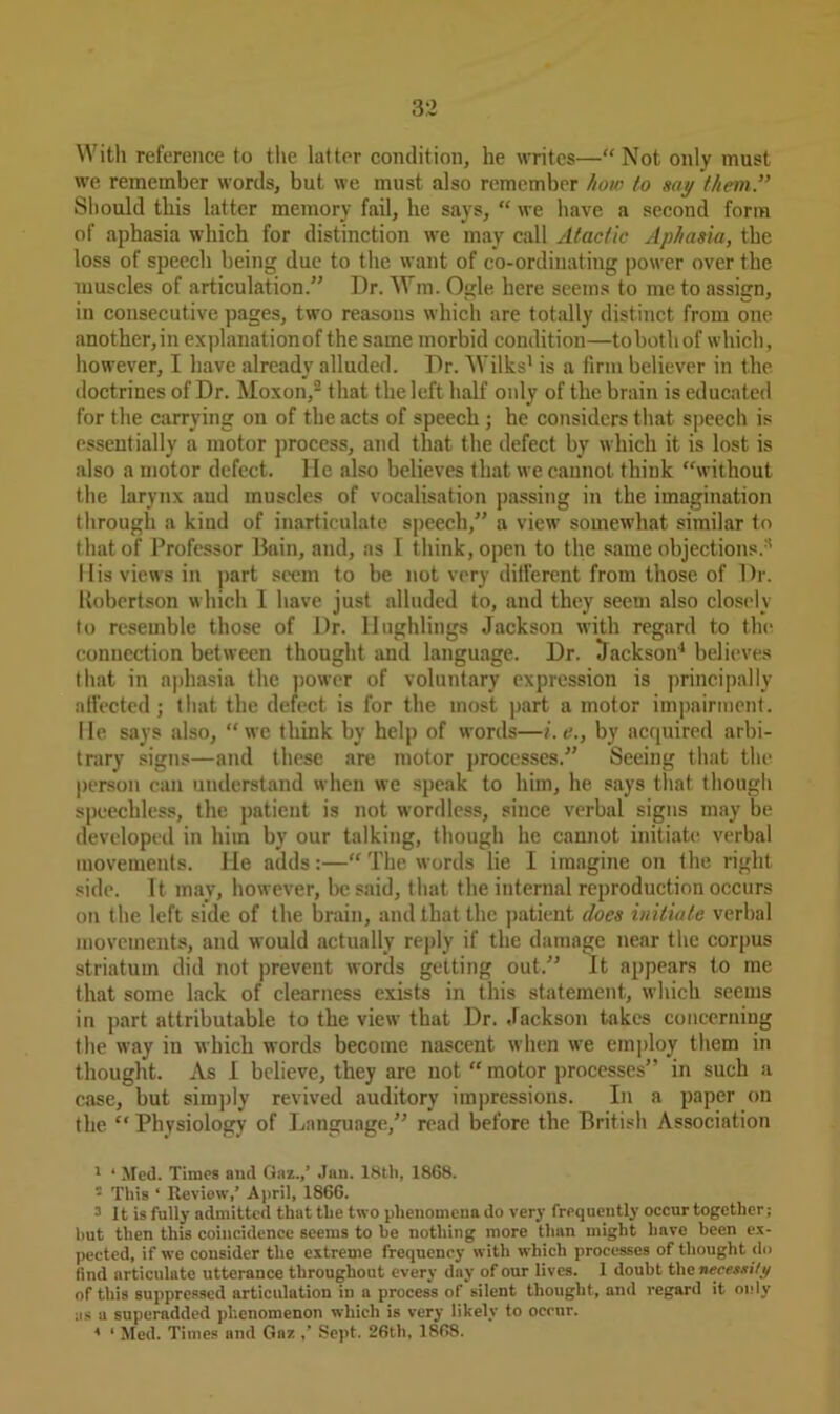 With reference to the lat ter condition, he writes—“ Not only must we remember words, but we must also remember how to say them” Should this latter memory fail, he says, “ we have a second form of aphasia which for distinction we may call Atactic Aphasia, the loss of speech being due to the want of co-ordinating power over the muscles of articulation.” Dr. Wm. Ogle here seems to me to assign, in consecutive pages, two reasons which are totally distinct from one another,in explanationof the same morbid condition—tobothof which, however, I have already alluded. Dr. Wilks1 is a firm believer in the doctrines of Dr. Moxon,2 3 that the left half only of the brain is educated for the carrying on of the acts of speech; he considers that speech is essentially a motor process, and that the defect by which it is lost is also a motor defect, lie also believes that we cannot think “without the larynx and muscles of vocalisation passing in the imagination through a kind of inarticulate speech,” a view somewhat similar to that of Professor Bain, and, as I think, open to the same objections.8 His views in part seem to be not very different from those of Dr. Uobertson which I have just alluded to, and they seem also closely to resemble those of Dr. Ilughlings Jackson with regard to the connection between thought and language. Dr. Jackson4 * * * believes that in aphasia the power of voluntary expression is principally ntfected; that the defect is for the most part a motor impairment. He says also, “we think by help of words—i.e., by acquired arbi- trary signs—and these are motor processes.” Seeing that the person can understand when we speak to him, he says that though speechless, the patient is not wordless, since verbal signs may be developed in him by our talking, though he cannot initiate verbal movements. He adds:—“ The words lie I imagine on the right side. It may, however, be said, that the internal reproduction occurs on the left side of the brain, and that the patient does initiate verbal movements, and would actually reply if the damage near the corpus striatum did not prevent words getting out.” It appears to me that some lack of clearness exists in this statement, which seems in part attributable to the view that Dr. Jackson takes concerning the way in which words become nascent when we employ them in thought. As I believe, they are not “ motor processes” in such a case, but simply revived auditory impressions. In a paper on the “ Physiology of Language,” read before the British Association 1 * Med. Times and Gaz.,’ Jan. 18th, 1868. ‘ This ‘ Review,’ April, 1866. 3 It is fully admitted that the two phenomena do very frequently occur together; hut then this coincidence seems to he nothing more than might have been ex- pected, if we consider the extreme frequency with which processes of thought do find articulate utterance throughout every day of our lives. I doubt the necessity of this suppressed articulation in a process of silent thought, and regard it only as a superadded phenomenon which is very likely to occur. * ‘ Med. Times and Gaz ,’ Sept. 26tl), 1868.