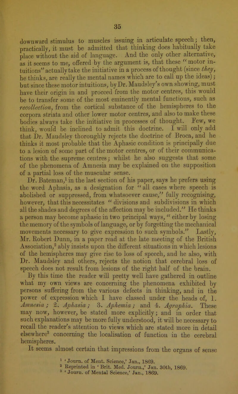 downward stimulus to muscles issuing in articulate speech; then, practically, it must be admitted that thinking does habitually take place without the aid of language. And the only other alternative, as it seems to me, ofiered by the argument is, that these “ motor in- tuitions” actually take the initiative in a process of thought (since they, he thinks, are really the mental names which are to call up the ideas); but since these motor intuitions, by Dr. Maudsley’s own showing, must have their origin in and proceed from the motor centres, this would be to transfer some of the most eminently mental functions, such as recollection, from the cortical substance of the hemispheres to the corpora striata and other lower motor centres, and also to make these bodies always take the initiative in processes of thought. Dew, we think, would be inclined to admit this doctrine. I will only add that Dr. Maudsley thoroughly rejects the doctrine of Broca, and he thinks it most probable that the Aphasic condition is principally due to a lesion of some part of the motor centres, or of their communica- tions with the supreme centres; whilst he also suggests that some of the phenomena of Amnesia may be explained on the supposition of a partial loss of the muscular sense. Dr. Bateman,1 in the last section of his paper, says he prefers using the word Aphasia, as a designation for “all cases where speech is abolished or suppressed, from whatsoever cause,” fully recognising, however, that this necessitates “ divisions and subdivisions in which all the shades and degrees of the affection may be included.” He thinks a person may become aphasic in two principal ways, “ either by losing the memory of the symbols of language, or by forgetting the mechanical movements necessary to give expression to such symbols.” Lastly, Mr. Robert Dunn, in a paper read at the late meeting of the British Association,2 ably insists upon the different situations in which lesions of the hemispheres may give rise to loss of speech, and he also, with Dr. Maudsley and others, rejects the notion that cerebral loss of speech does not result from lesions of the right half of the brain. By this time the reader will pretty well have gathered in outline what my own views are concerning the phenomena exhibited by persons suffering from the various defects in thinking, and in the power of expression which I have classed under the heads of, 1. Amnesia; 2. Aphasia; 3. Aphemia; and 4. Agraphia. These may now, however, be stated more explicitly; and in order that such explanations may be more fully understood, it will be necessary to recall the reader’s attention to views which are stated more in detail elsewhere3 concerning the localisation of function in the cerebral hemispheres. It seems almost certain that impressions from the organs of sense 1 ‘ Journ. of Meat. Science,’ Jan., 1869. 2 Reprinted in ‘ Brit. Med. Journ.,’ Jan. 30th, 1869. 3 1 Journ. of Mental Science,’ Jan., 1869.