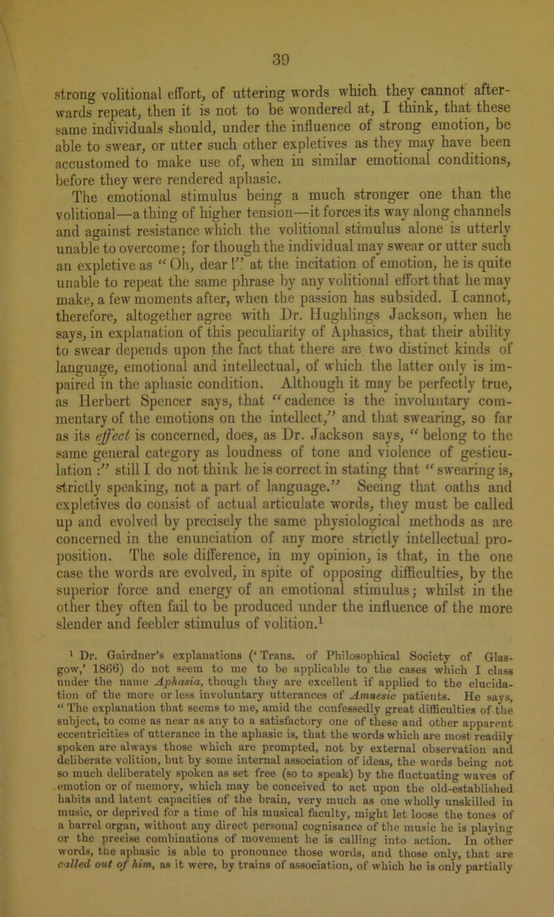 strong volitional effort, of uttering words which they cannot after- wards repeat, then it is not to be wondered at, I think, that these same individuals should, under the influence of strong emotion, be able to swear, or utter such other expletives as they may have been accustomed to make use of, when in similar emotional conditions, before they were rendered aphasic. The emotional stimulus being a much stronger one than the volitional—a thing of higher tension—it forces its way along channels and against resistance which the volitional stimulus alone is utterly unable to overcome; for though the individual may swear or utter such au expletive as “Oh, dear!” at the incitation of emotion, he is quite unable to repeat the same phrase by any volitional effort that he may make, a few moments after, when the passion has subsided. I cannot, therefore, altogether agree with Dr. Hughlings Jackson, when he says, in explanation of this peculiarity of Aphasics, that their ability to swear depends upon the fact that there are two distinct kinds of language, emotional and intellectual, of which the latter only is im- paired in the aphasic condition. Although it may be perfectly true, as Herbert Spencer says, that “cadence is the involuntary com- mentary of the emotions on the intellect,” and that swearing, so far as its effect is concerned, does, as Dr. Jackson says, “ belong to the same general category as loudness of tone and violence of gesticu- lation still I do not think he is correct in stating that “ swearing is, strictly speaking, not a part of language.” Seeing that oaths and expletives do consist of actual articulate words, they must be called up and evolved by precisely the same physiological methods as are concerned in the enunciation of any more strictly intellectual pro- position. The sole difference, in my opinion, is that, in the one case the words are evolved, in spite of opposing difficulties, by the superior force and energy of an emotional stimulus; whilst in the other they often fail to be produced under the influence of the more slender and feebler stimulus of volition.1 1 Dr. Gairdner’s explanations (‘ Trans, of Philosophical Society of Glas- gow,’ 1866) do not seem to me to be applicable to the cases which I class under the name Aphasia, though they are excellent if applied to the elucida- tion of the more or less involuntary utterances of Amnesic patients. He says, “ The explanation that seems to me, amid the confessedly great difficulties of the subject, to come as near as any to a satisfactory one of these and other apparent eccentricities of utterance in the aphasic is, that the words which are most readily spoken are always those which are prompted, not by external observation and deliberate volition, but by some internal association of ideas, the words being not so much deliberately spoken as set free (so to speak) by the fluctuating waves of emotion or of memory, which may be conceived to act upon the old-established habits and latent capacities of the brain, very much as one wholly unskilled in music, or deprived for a time of his musical faculty, might let loose the tones of a barrel organ, without any direct personal cognisance of the music he is playing or the precise combinations of movement he is calling into action. In other words, the aphasic is able to pronounce those words, and those only, that are called out of him, as it were, by trains of association, of which he is only partially