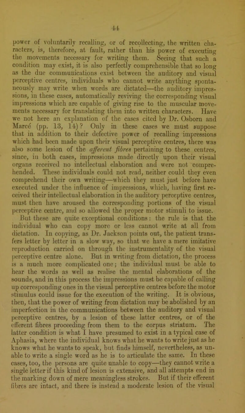 14 power of voluntarily recalling, or of recollecting, the written cha- racters, is, therefore, at fault, rather than his power of executing the movements necessary for writing them. Seeing that such a condition may exist, it is also perfectly comprehensible that so long as the due communications exist between the auditory and visual perceptive centres, individuals wdio cannot write anything sponta- neously may write when words are dictated—the auditory impres- sions, in these cases, automatically reviving the corresponding visual impressions wdiich are capable of giving rise to the muscular move- ments necessary for translating them into written characters. Have we not here an explanation of the cases cited by Dr. Osborn and Marce (pp. 13, 14) ? Only in these cases we must suppose that in addition to their defective power of recalling impressions which had been made upon their visual perceptive centres, there was also some lesion of the afferent fibres pertaining to these centres, since, in both cases, impressions made directly upon their visual organs received no intellectual elaboration and were not compre- hended. These individuals could not read, neither could they even comprehend their own writing—which they must just before have executed under the influence of impressions, which, having first re- ceived their intellectual elaboration in the auditory perceptive centres, must then have aroused the corresponding portions of the visual perceptive centre, and so allowed the proper motor stimuli to issue. But these are quite exceptional conditions: the rule is that the individual who can copy more or less cannot write at all from dictation. In copying, as Dr. Jackson points out, the patient trans- fers letter by letter in a slow way, so that we have a mere imitative reproduction carried on through the iustrumentality of the visual perceptive centre alone. But in writing from dictation, the process is a much more complicated one; the individual must be able to hear the words as well as realise the mental elaborations of the sounds, and in this process the impressions must be capable of calling up corresponding ones in the visual perceptive centres before the motor stimulus could issue for the execution of the writing. It is obvious, then, that the power of writing from dictation may be abolished by an imperfection in the communications between the auditory and visual perceptive centres, by a lesion of these latter centres, or of the efferent fibres proceeding from them to the corpus striatum. The latter condition is what I have presumed to exist in a typical case of Aphasia, w:here the individual knows what he wants to wTrite just as he knows what he wants to speak, but finds himself, nevertheless, as un- able to write a single word as he is to articulate the same. In these cases, too, the persons are quite unable to copy—they cannot write a single letter if this kind of lesion is extensive, and all attempts end in the marking down of mere meaningless strokes. But if their efferent fibres are intact, and there is instead a moderate lesion of the visual