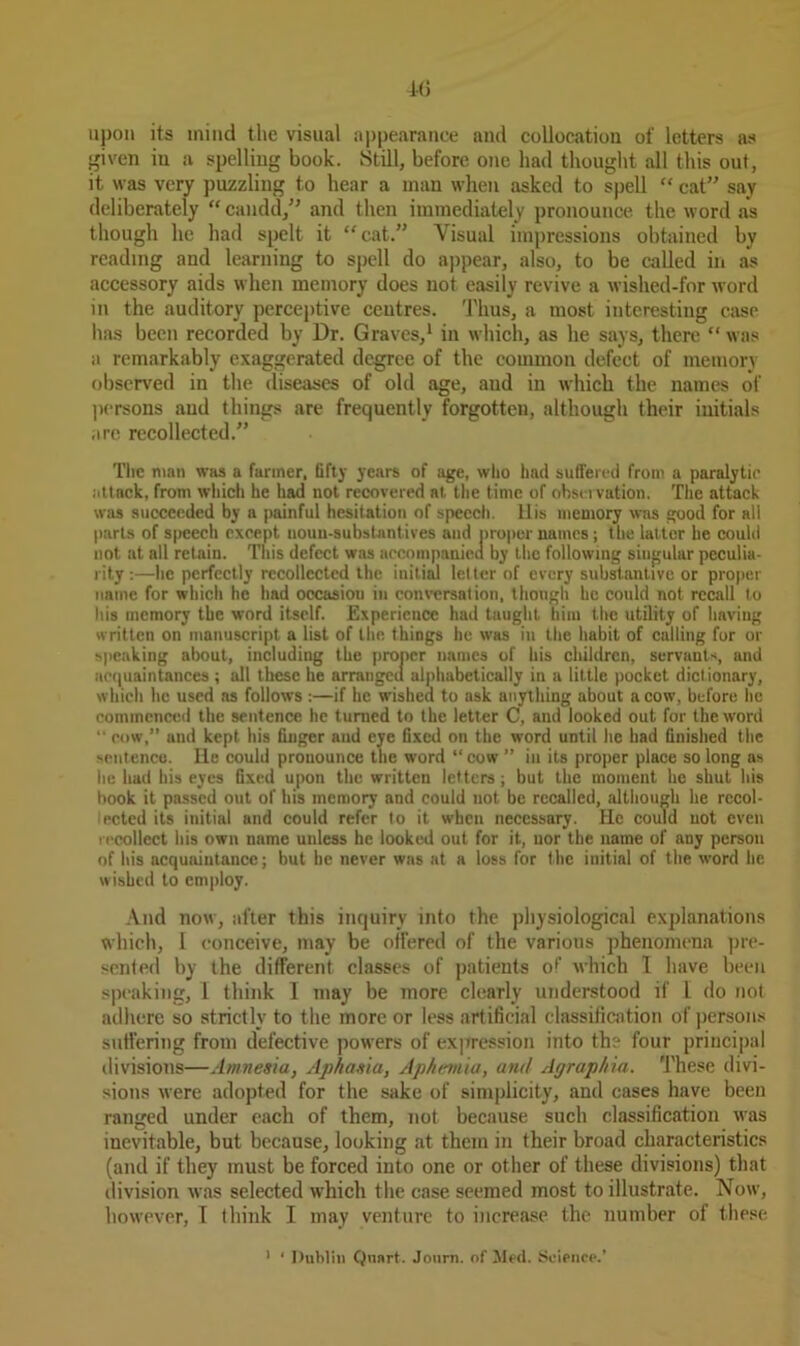 upon its mind the visual appearance and collocation of letters as given iu a spelling book. Still, before one had thought all this out, it was very puzzling to hear a man when asked to spell “ cat” say deliberately “ candd,” and then immediately pronounce the word as though he had spelt it “cat.” Visual impressions obtained by reading and learning to spell do appear, also, to be called in as accessory aids when memory does not easily revive a wished-for word in the auditory perceptive centres. Thus, a most interesting case has been recorded by Dr. Graves,1 in which, as he says, there “was a remarkably exaggerated degree of the common defect of memory observed in the diseases of old age, and in which the names of persons and things are frequently forgotten, although their initials are recollected.” The man was a fanner, fifty years of age, who had suffered from a paralytic attack, from which he had not recovered at the time of observation. The attack was succeeded by a painful hesitation of speech. His memory was good for all parts of speech except noun-substantives and proper names; the latter he could not at all retain. This defect was accompanied by the following singular peculia- rity :—he perfectly recollected the initial letter of every substantive or proper name for which he had occasiou in conversation, though he could not recall to his memory the word itself. Experience had taught him the utility of having written on manuscript a list of the things he was in the habit of calling for or speaking about, including the proper names of his children, servants, and acquaintances ; all these he arranged alphabetically in a little pocket dictionary, which he used as follows :—if he wished to ask anything about a cow, before lie commenced the sentence he turned to the letter C, and looked out for the word row,” and kept his finger and eye fixed on the word until he had finished the sentence. lie could prouounce the word “ cow ” in its proper place so long as he lmd his eyes fixed upon the written letters; but the moment he shut his hook it passed out of his memory and could not be recalled, although be rccol- ected its initial and could refer to it when necessary. He could uot even recollect liis own name unless he looked out for it, nor the name of any person of his acquaintance; but he never was at a loss for the initial of the word he wished to employ. And now, after this inquiry into the physiological explanations which, 1 conceive, may be offered of the various phenomena pre- sented by the different classes of patients of which 1 have been speaking, 1 think I may be more clearly understood if l do not adhere so strictly to the more or less artificial classification of persons suffering from defective powers of expression into the four principal divisions—Amnesia, Aphasia, Aphernia, and Agraphia. These divi- sions were adopted for the sake of simplicity, and cases have been ranged under each of them, not because such classification was inevitable, but because, looking at them in their broad characteristics (and if they must be forced into one or other of these divisions) that division was selected which the case seemed most to illustrate. Now, however, I think I may venture to increase the number of these 1 ' Dublin Quart. Journ. of Med. Science.’