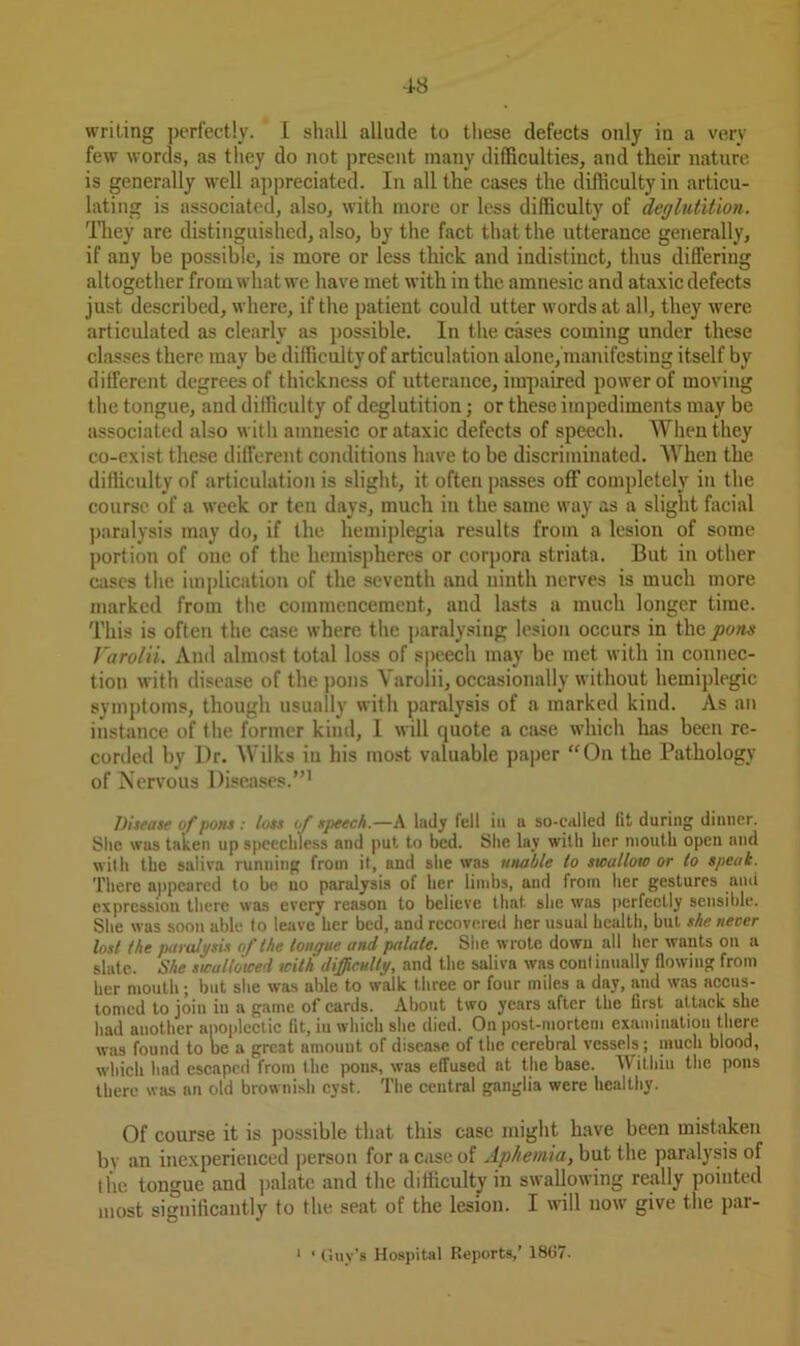 writing perfectly. I shall allude to these defects only in a very few words, as they do not present many difficulties, and their nature is generally well appreciated. In all the cases the difficulty in articu- lating is associated, also, with more or less difficulty of deglutition. They are distinguished, also, by the fact that the utterance generally, if any be possible, is more or less thick and indistinct, thus differing altogether fromwhatwe have met with in the amnesic and ataxic defects just described, where, if the patieut could utter words at all, they were articulated as clearly as possible. In the cases coming under these classes there may be difficulty of articulation alone, manifesting itself by different degrees of thickness of utterance, impaired power of moving the tongue, and difficulty of deglutition; or these impediments may be associated also with amnesic or ataxic defects of speech. When they co-exist these different conditions have to be discriminated. When the difficulty of articulation is slight, it often passes off completely in the course of a week or ten days, much in the same way as a slight facial paralysis may do, if the hemiplegia results from a lesion of some portion of one of the hemispheres or corpora striata. But in other cases the implication of the seventh and ninth nerves is much more marked from the commencement, and lasts a much longer time. This is often the case where the paralysing lesion occurs in the puns Varolii. And almost total loss of speech may be met with in connec- tion with disease of the pons Varolii, occasionally without hemiplegic symptoms, though usually with paralysis of a marked kind. As an instance of the former kind, I will quote a case which has been re- corded by Dr. Wilks in his most valuable paper “On the Pathology of Nervous Diseases.”1 Disease of /tons : loss of speech.—A lady fell in a so-called lit during dinner. She was taken up speechless and put to bed. She lay with her mouth open and with the saliva running from it, and she was unable to swallow or to speak. There appeared to be no paralysis ot her limbs, and from her gestures ami expression there was every reason to believe that- she was perfectly sensible. She was soon able to leave her bed, and recovered her usual health, but she never lost the paralysis of the tongue and palate. She wrote down all her wants on a slate. She swallowed with difficulty, and the saliva was coni iuually flowing from her mouth; but she was able to walk three or four miles a day, and was accus- tomed to join in a game of cards. About two years after the first attack she had another apoplectic fit, iu which she died. On post-mortem examination there was found to be a great amouut of disease of the cerebral vessels ; much blood, which had escaped from the pons, was effused at the base. Within the pons there was an old brownish cyst. The central ganglia were healthy. Of course it is possible that this case might have been mistaken by an inexperienced person for a case of Aphemia, but the paralysis of tpe tongue aud palate and the difficulty in swallowing really pointed most significantly to the seat of the lesion. I will now give the par- 1 ‘ Guy’s Hospital Reports,’ 18G7.