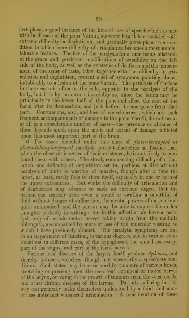 first place, a good instance of the kind of loss of speech which is met with in disease of the pons Varolii, showing how it is associated with extreme difficulty in deglutition, and gradually gives place to a con- dition in which mere difficulty of articulation becomes a most unrais- takeable feature. The fact of the paralysis for a time being bilateral, of the grave and persistent modifications of sensibility on the left side of the body, as well as the existence of deafness and the impair- ment of the sense of taste, taken together with the difficulty in arti- culation and deglutition, present a set of symptoms pointing almost indubitably to a lesion of the pons Yarolii. The paralysis of the face in these cases is often on the side, opposite to the paralysis of the body, but it is by no means invariably so, since the lesion may be principally in the lower half of the pons and affect the root of the facial after its decussation, and just before its emergence from that part. Convulsions, also, and loss of consciousness, which are such frequent accompaniments of damage to the pons Varolii, do not occur at all in a considerable number of cases—the presence or absence of these depends much upon the mode and extent of damage inflicted upon this most important part of the brain. 6. The cases included under this class of glosso-laryngeal or glosso-labio-pharyngeal paralysis present characters so distinct that, when the observer is aware of their existence, he is not likely to con- found them with others. The slowly commencing difficulty of articu- lation and difficulty of deglutition set in, perhaps, at first without paralysis of limbs or wasting of muscles, though after a time the latter, at least, rarely fails to show itself, especially in one or both of the upper extremities. But whilst the difficulty of articulation and of deglutition may advance to such an extreme degree that the patient can scarcely utter even a sound or swallow a mouthful of fluid without danger of suffocation, the mental powers often continue quite unimpaired, and the person may be able to express his or her thoughts perfectly in writing; for in this affection we have a para- lysis only of certain motor nerves taking origin from the medulla oblongata, accompanied by more or less of the muscular wasting to which I have previously alluded. The paralytic symptoms are due to an impairment of function, to various degrees, and in various com- binations in different cases, of the hypoglossal, the spinal accessory, part of the vagus, and part of the facial nerves. Various local diseases of the larynx itself produce Aphonia, and thereby induce a voiceless, though not necessarily a speechless con- dition. Such states may be occasioned by tumours of various kinds, stretching or pressing upon the recurrent laryngeal or motor nerves of the larynx, or owing to the growth of tumours from the vocal cords, and other chronic diseases of the larynx. Patients suffering in this way can generally make themselves understood by a faint and more or less indistinct whispered articulation. A consideration of these