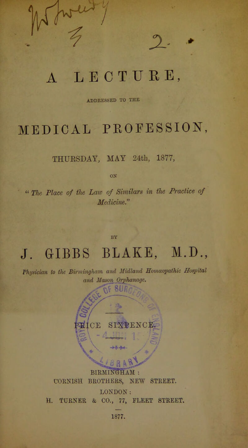 ADDRESSED TO THE MEDICAL PROFESSION, THUESDAY, MAY 24tli, 1877, ON “ Ttie Place of the Lara of Similars in the Practice of Medicine. BY J. GIBBS BLAKE, M.D., Physician to the Birmingham and Midland nmnoxpathic Ho^ital and Mason Orjahanage. CORNISH BROTHERS, NEW STREET. LONDON: H. TURNER & CO., 77, FLEET STREET.