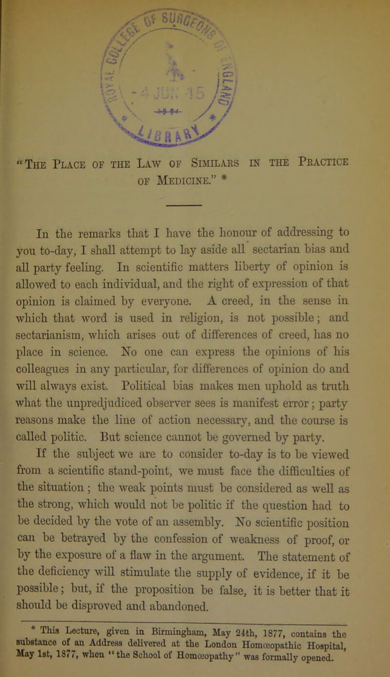 OF Medicine.” * In the remarks that I have the honour of addi’essiug to you to-day, I shall attempt to lay aside all sectarian bias and aU party feeling. In scientific matters liberty of opinion is allowed to each individual, and the right of expression of that opinion is claimed by everyone. A creed, in the sense in which that word is used in religion, is not possible; and sectarianism, which arises out of differences of creed, has no place in science. No one can express the opinions of his colleagues in any particular, for differences of opinion do and will always exist. Political bias makes men uphold as truth what the unpredjudiced observer sees is manifest error; party reasons make the line of action necessary, and the course is called politic. But science cannot be governed by paity. If the subject we are to consider to-day is to be viewed from a scientific stand-point, we must face the difficulties of the situation ; the weak points must be considered as well as the strong, which would not be politic if the question had to be decided by the vote of an assembly. No scientific position can be betrayed by the confession of weakness of proof, or by the exposine of a flaw in the argument. The statement of the deficiency will stimulate the supply of evidence, if it be possible; but, if the proposition be false, it is better that it should be disproved and abandoned. * Thifl Lecture, given in Birmingham, May 24th, 1877, contains the substance of an Address delivered at the London Homceopathic Hospital, May 1st, 1877, when “the School of Homccopathy” was formally opened.