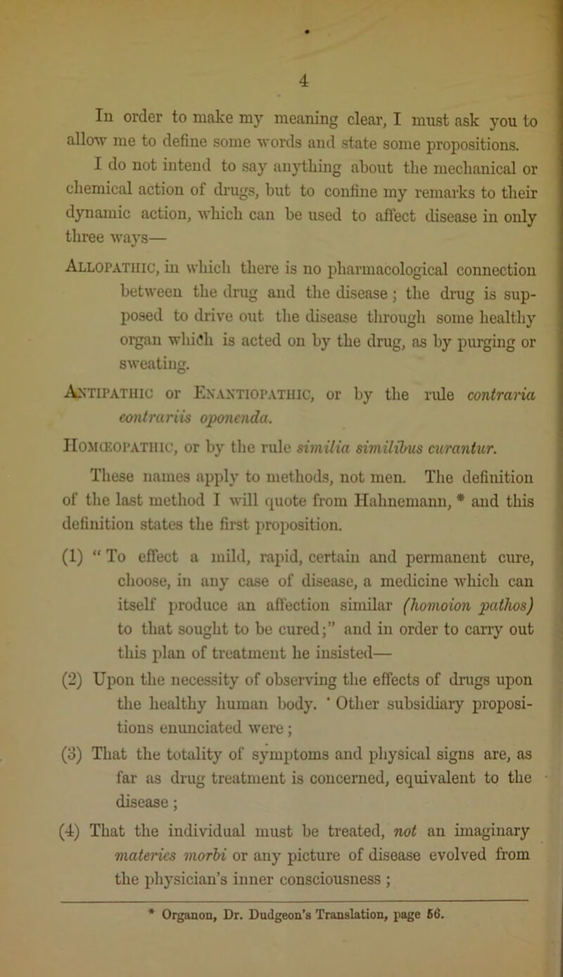 lu order to make my meaning clear, I must ask you to allow me to define some Avords and state some propositions. I do not intend to say anything about the mechanical or chemical action of di-ugs, but to confine my remarks to their dynamic action, which can be used to affect disease in only three ways— Allopathic, in which there is no pharmacological connection between the dnig and the disease; the drug is sup- posed to drive out tlie disease through some healthy organ whi(?h is acted on by the drug, as by purgmg or sweating. Antipathic or Exaxtiopathic, or by the rule contraria eontrariis oponcnda. IIOMCEOPATlllc, or by the rule similia similihus airantur. These names apply to methods, not men. The definition of the last method I wiU (|uote from Hahnemann, * and this definition states the first proposition. (1) “ To effect a mild, rapid, certain and permanent cure, choose, in any case of disease, a medicine Avhich can itself produce an afiection similar (homoion pathos) to that sought to be cured;” and in order to cany out this plan of treatment he insisted— (2) Upon the necessity of observing the effects of drugs upon the healthy human body. ‘ Other subsidiary proposi- tions enunciated were; (3) That the totality of symptoms and physical signs are, as far as drug treatment is concerned, equivalent to the disease; (4) That the individual must be treated, not an imaginary materics morhi or any picture of disease evolved from the physician’s inner consciousness ; * Organon, Dr. Dudgeon’s Translation, page 66.