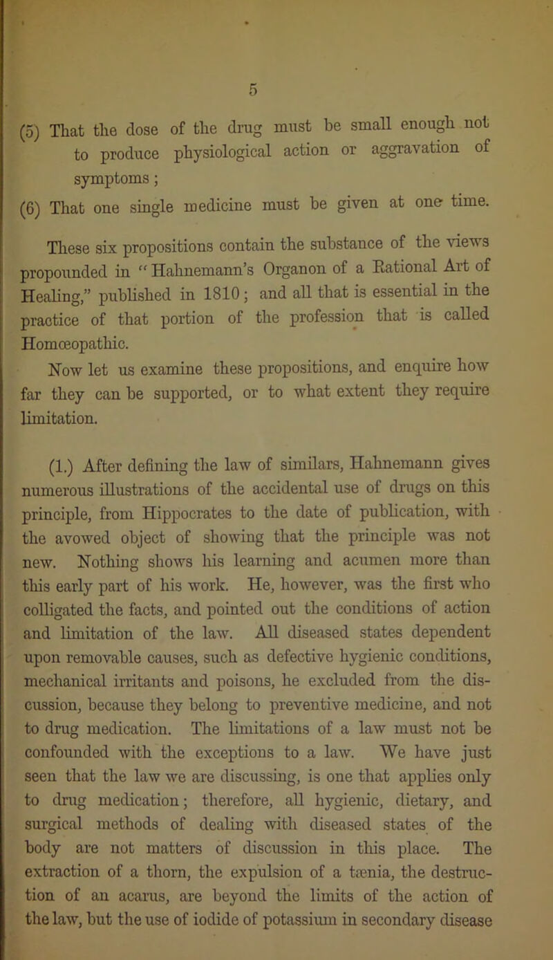 (5) That the dose of the drug must be small enough not to produce physiological action or aggravation of symptoms; (6) That one single medicine must be given at one time. Tliese six propositions contain the substance of the views propounded in “ Hahnemann’s Organon of a Rational Art of HeaHng,” pubhshed in 1810; and aU that is essential in the practice of that portion of the profession that is called Homoeopathic. How let us examine these propositions, and enquire how far they can be supported, or to what extent they require Limitation. (1.) After defining the law of similars, Hahnemann gives numerous illustrations of the accidental use of drugs on this principle, from Hippocrates to the date of publication, with the avowed object of showing that the principle was not new. Nothing shows his learning and acumen more than this early part of his work. He, however, was the first who colligated the facts, and pointed out the conditions of action and limitation of the law. All diseased states dependent upon removable causes, such as defective hygienic concbtions, mechanical irritants and poisons, he excluded from the dis- cussion, because they belong to preventive medicine, and not to drug medication. The limitations of a law must not be confounded with the exceptions to a law. We have just seen that the law we are discussing, is one that applies only to drug medication; therefore, aU hygienic, dietary, and surgical methods of dealing with diseased states of the body are not matters of discussion in this place. The extraction of a thorn, the expulsion of a trenia, the destruc- tion of an acarus, are beyond the limits of the action of the law, but the use of iodide of potassium in secondary disease