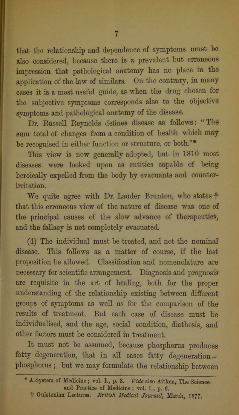 that the relatiousldp and dependence of symptoms must he also considered, because there is a prevalent but erroneous impression that pathological anatomy has no place in the application of the law of similars. On the contrary, in many cases it is a most useful guide, as when the drug chosen for the subjective symptoms corresponds also to the objective symptoms and pathological anatomy of the disease. Dr. Kussell Eeynolds defines disease as follows: “ The sum total of changes from a condition of health which may be recognised in either function or structure, or both.”* This view is now generally adopted, but in 1810 most diseases were looked upon as entities capable of being heroically expelled from the body by evacuants and counter- irritation. We quite agree with Dr. Lauder Brunton, who states f that this erroneous view of the nature of disease was one of the principal causes of the slow advance of therapeutics, and the fallacy is not completely evacuated. (4) The individual must be treated, and not the nominal disease. Tliis follows as a matter of course, if the last proposition be allowed. Classification and nomenclature are necessary for scientific arrangement. Diagnosis and prognosis are requisite in the art of healing, both for the proper understanding of the relationship existing between different groups of symptoms as well as for the comparison of the results of treatment. But each case of disease must be individualised, and the age, social condition, diathesis, and other factors must be considered in treatment. It must not be assumed, because phosphorus produces fatty degeneration, that in aU cases fatty degeneration = phosphorus ; but we may formulate the relationship between * A System of Medicine; vol. I., p. 3. Vide also Aitken, Tke Science and Practice of Medicine; vol. L, p. 6. t Gulstonian Lectures. British Medical Journal, Mnrcli, 1877.