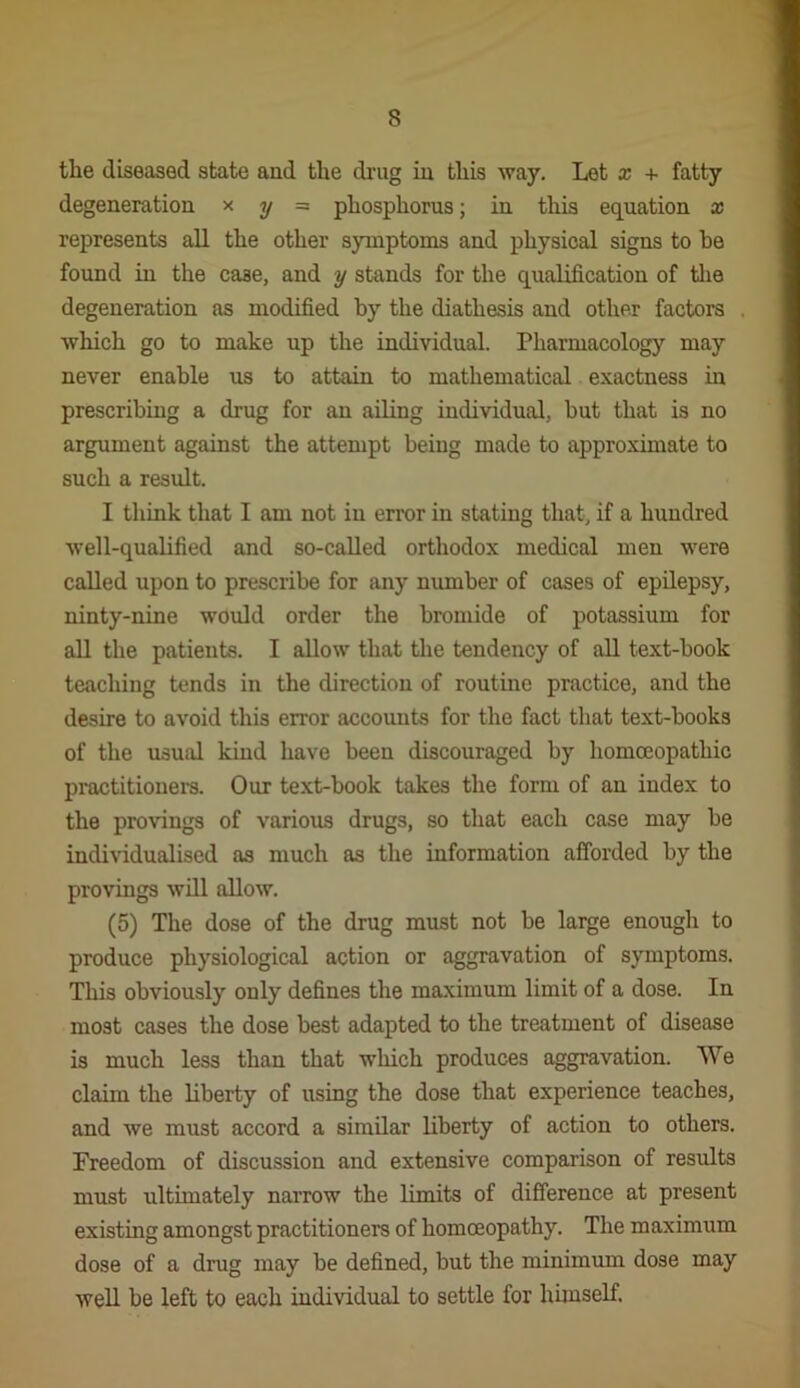 tlie diseased state and the di'ug in this way. Let x + fatty degeneration x y = phosphorus; in this equation x represents all the other symptoms and physical signs to he found in the case, and y stands for the qualification of tlie degeneration as modified by the diathesis and other factors Avhich go to make up the individual. Pharmacology may never enable us to attain to mathematical exactness in prescribing a drug for an ailing individual, but that is no argument against the attempt being made to approximate to such a result. I think that I am not in error in stating that, if a hundred Avell-quaUfied and so-called orthodox medical men were called upon to prescribe for any number of cases of epilepsy, ninty-nine would order the bromide of potassium for aU the patients. I allow that tlie tendency of aU text-book teaching tends in the direction of routine practice, and the desire to avoid this error accounts for the fact that text-books of the usual kind have been discouraged by homoeopathic practitioner. Our text-book takes the form of an index to the provings of various drugs, so that each case may be individualised as much as the information afforded by the provings will allow, (5) The dose of the drug must not be large enough to produce physiological action or aggravation of symptoms. This obviously only defines the maximum limit of a dose. In most cases the dose best adapted to the treatment of disease is much less than that which produces aggravation. We claim the liberty of using the dose that experience teaches, and we must accord a similar liberty of action to others. Freedom of discussion and extensive comparison of results must ultimately narrow the limits of difference at present existing amongst practitioners of homoeopathy. The maximum dose of a drug may be defined, but the minimum dose may well be left to each individual to settle for hhnself.