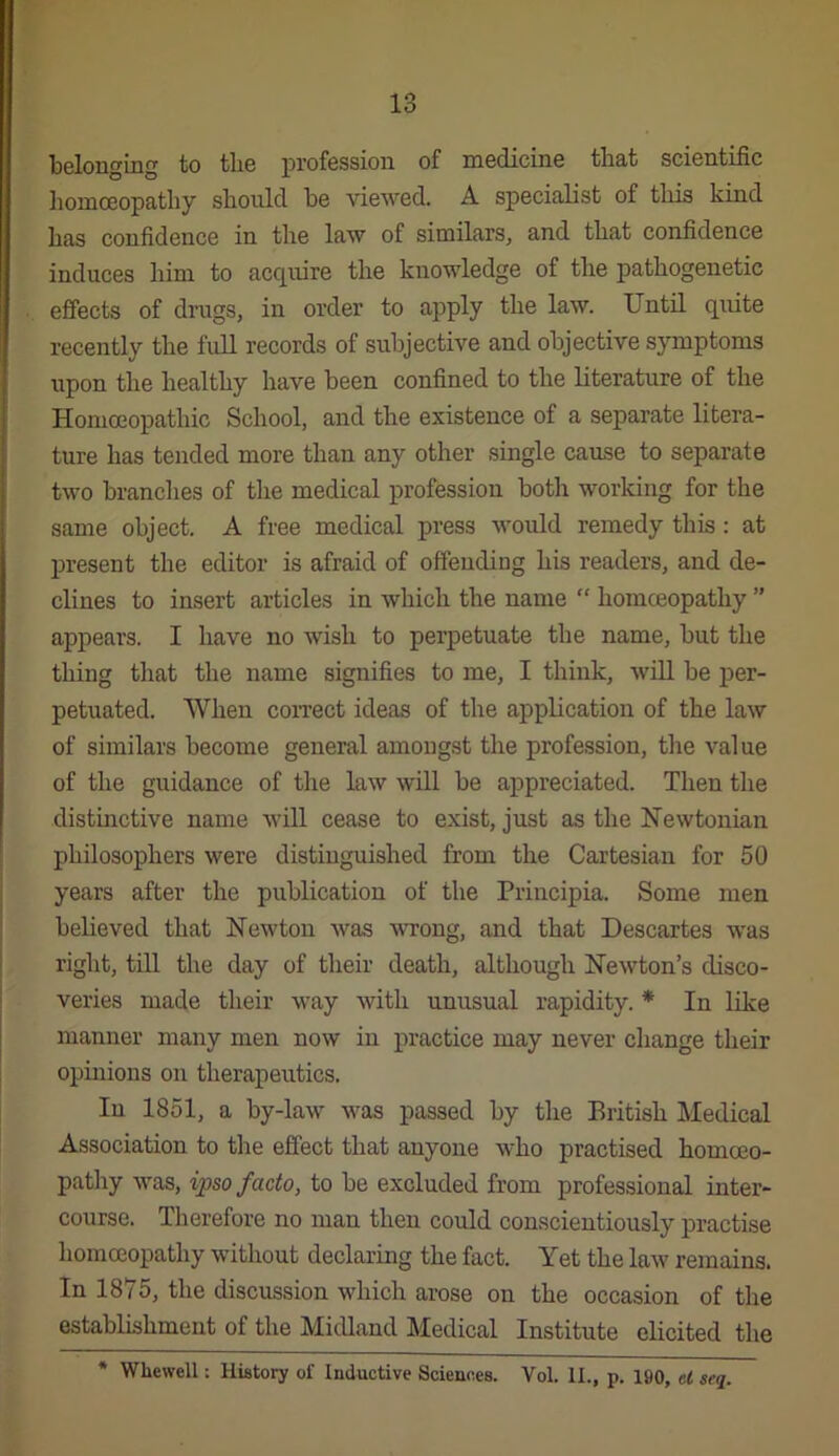 belonging to the profession of medicine that scientific homceopathy should be viewed. A specialist of this kind has confidence in the law of similars, and that confidence induces him to acquire the knowledge of the pathogenetic effects of drags, in order to apply the law. Until quite recently the full records of subjective and objective symptoms upon the healthy have been confined to the literature of the Homoeopathic School, and the existence of a separate litera- ture has tended more than any other single cause to separate two branches of the medical profession both working for the same object. A free medical press would remedy this: at ju’esent the editor is afraid of offending his readers, and de- clines to insert articles in which the name “ homceopathy ” appears. I have no wish to perpetuate the name, but the thing that the name signifies to me, I think, will be per- petuated. When coiTect ideas of the application of the law of similars become general amongst the profession, the value of the guidance of the law will be appreciated. Then the distinctive name wiU cease to exist, just as the Newtonian philosophers were distinguished from the Cartesian for 50 years after the publication of the Principia. Some men believed that Newton was wrong, and that Descartes was right, till the day of their death, although Newton’s disco- veries made their way with unusual rapidity. * In like manner many men now in practice may never change their opinions on therapeutics. In 1851, a by-law was passed by the British Medical Association to the effect that anyone who practised homoeo- pathy was, ipso facto, to be excluded from professional inter- course. Therefore no man then could conscientiously practise homceopathy without declaring the fact. Yet the law remains. In 1875, the discussion which arose on the occasion of the establishment of the Midland Medical Institute elicited the * Whewell: History of Inductive Sciences. Vol. II., p. 190, el seq.