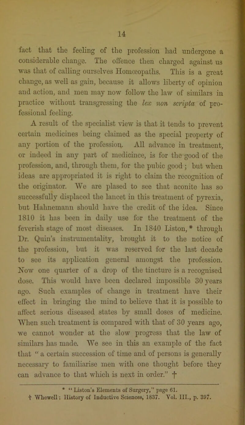 fact that the feeling of the profession had undergone a considerable change. The offence then charged against us wiis that of calling ourselves Ilouiceopaths. This is a great change, as well as gain, because it allows liberty of opinion aud action, and men may now follow the law of similars in practice without transgressing the lex non scripta of pro- fessional feeling. A result of the specialist view is that it tends to prevent certaiu medicines being claimed as the special property of any portion of the profession. All advance in treatment, or indeed in any part of medicince, is for the good of the profession, and, through them, for the pubic good ; but when ideas are appropriated it is right to claim the recognition of the originator. We are plased to see that aconite has so successfully displaced the lancet in this treatment of p}Te.\ia, but Hahnemann should have tlie credit of the idea. Since 1810 it has been in daily use for the treatment of the feverish stage of most disease.s. In 1840 Liston, * througli Hr. Quin’s instramentality, brouglit it to the notice of the profession, but it was reserved for the last decade to see its a]iplication general amongst tlie profession. Now one quarter of a drop of the tincture is a recognised dose. This would have been declared impossible 30 years ago. Such examples of cliange in treatment have tlieir effect in bringing the mind to believe that it is possible to affect serious diseased states by small doses of medicine. When such treatment is compared with that of 30 years ago, we cannot wonder at the slow progress that the law of similars has made. We see in this an example of the fact that “ a certaiu succession of time and of persons is generally necessary to familiarise men with one thought before they can advance to that wliich is next in order.” -f* * “ Liston’s Elements of Surgery,” page 61. + Whowell: History of Inductive Sciences, 1837. Vol. III., p. 397.