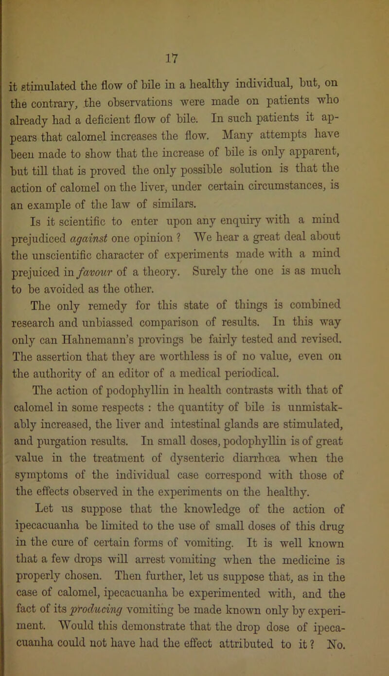 it etimulated the flow of bile in a healthy individual, hut, on the contrary, the observations were made on patients who already had a deficient flow of bile. In such patients it ap- pears that calomel increases the flow. Many attempts have been made to show that the increase of bile is only apparent, but till that is proved the only possible solution is that the action of calomel on the liver, under certain circumstances, is an example of the law of sunilars. Is it scientific to enter upon any enquiry with a mind prejudiced against one opinion ? We hear a great deal about the unscientific character of experiments made with a mind prejuiced in favov.r of a theory. Surely the one is as much to be avoided as the other. The only remedy for this state of things is combined research and unbiassed comparison of results. In this way only can Hahnemann’s provings be fairly tested and revised. The assertion that they are worthless is of no value, even on the authority of an editor of a medical periodical. The action of podophyllin in health contrasts with that of calomel in some respects : the quantity of bile is unmistak- ably increased, the liver and intestinal glands are stimulated, and purgation results. In small doses, podophyllin is of great value in the treatment of dysenteric dian’hoea when the S3Tuptoms of the individual case coiTespond with those of the effects observed in the experiments on the healthy. Let us suppose that the knowledge of the action of ipecacuanha be limited to the use of small doses of this di’ug in the cure of certain forms of vomiting. It is well known that a few drops will arrest vomiting when the medicine Ls properly chosen. Then further, let us suppose that, as in the case of calomel, ipecacuanha be experimented with, and the fact of its producing vomiting be made known only by expeii- ment. Would this demonstrate that the drop dose of ipeca- cuanha could not have had the effect attributed to it ? No.