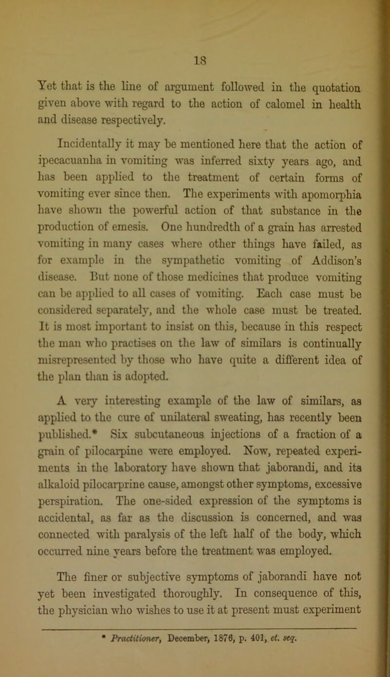 Yet that is the line of argument followed in the quotation given above with regard to the action of calomel in health and disease respectively. Incidentally it may be mentioned here that the action of ipecacuanha in vomiting was inferred sixty years ago, and has been applied to the treatment of certain forms of vomiting ever since then. The experiments with apomorphia have sliovm the powerful action of that substance in the production of emesis. One hundredth of a gi-ain has arrested vomiting in many cases where other things have failed, as for example in the sympathetic vomiting of Addison’s disease. But none of those medicines that produce vomiting can be applied to all cases of vomiting. Each case must be considered separately, and the whole case must be treated. It is most important to insist on this, because in tliis respect the man who practises on the law of similars is continually misrepresented by those who have quite a different idea of the plan tlian is adopted. A very interesting example of the law of similars, as applied to the cure of unilateral sweating, has recently been published.* Six subcutaneous injections of a fraction of a grain of pilocarpine were employed. Now, repeated experi- ments in the laboratory have shown that jaborandi, and its alkaloid pUocarprine cause, amongst other symptoms, excessive perspiration. The one-sided expression of the symptoms is accidental, as far as the discussion is concerned, and was connected with paralysis of the left half of the body, which occurred nine years before the treatment was employed. The finer or subjective symptoms of jaborandi have not yet been investigated thoroughly. In consequence of tliis, the physician who wishes to use it at present must experiment PrMtitioner, December, 1876, p. 401, et. seq.