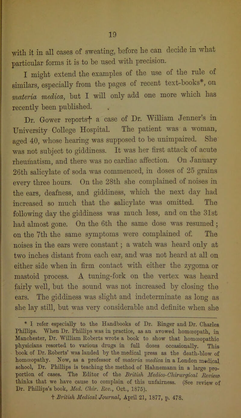 Avitli it in all cases of sweating, before be can decide in wbat particular forms it is to be used with precision. I might extend the examples of the use of the rule of similars, especially from the pages of recent text-books*, on ffiatcria medica, but I will only add one more which has recently been published. Dr. Gower reports^* a case of Dr. William Jenner’s in University College Hospital. The patient was a woman, aged 40, whose hearing was supposed to be unimpaired. She was not subject to giddiness. It was her first attack of acute rheumatism, and there was no cardiac affection. On January 26th salicylate of soda was commenced, in doses of 25 grains every three hours. On the 28th she complained of noises in the ears, deafness, and giddiness, which the next day had increased so much that the salicylate was omitted. The following day the giddiness was much less, and on the 31st had almost gone. On the 6th the same dose was resumed; on the 7th the same symptoms were complained of. The noises in the ears were constant; a watch was heard only at two inches distant from each ear, and was not heard at all on either side when in firm contact with either the zygoma or mastoid process. A tuning-fork on the vertex was heard fairly well, but the sound was not increased by closing the ears. The giddiness was sbght and indeterminate as long as she lay stiU, but was very considerable and definite when she • I refer especially to the Handbooks of Dr. Ringer and Dr. Charles Phillips. When Dr. Phillips was in practice, as an avowed homoeopath, in Manchester, Dr. William Roberts wrote a hook to show that hommopathic physicians resorted to various drugs in full doses occasionally. This hook of Dr. Roberts’ was lauded by the medical press as the death-blow of homoeopathy. Now, as a professor of materia medica in a London medical school. Dr. Phillips is teaching the method of Halinemanu in a large pro- portion of cases. The Editor of the British Medico-Chirurgical Review thinks that we have cause to complain of this unfairness. (See review of Dr. Phillips’s book, Med. Chir. Rev., Oct., 1875). t Biitish Medical Jmraal, April 21, 1877, p. 478.