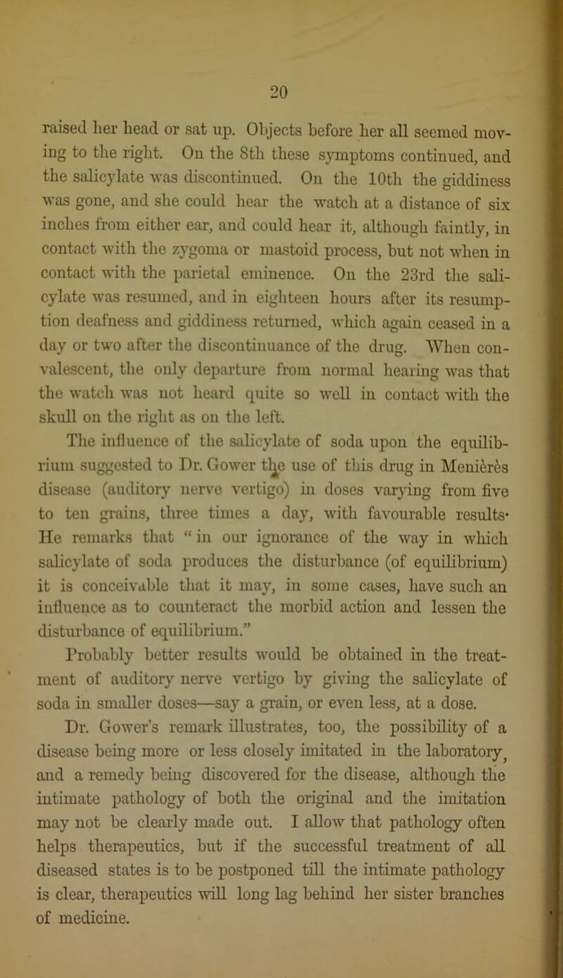 raised her head or sat up. Objects before her all seemed mov- ing to the right. On the 8th these s}Tnptoms continued, and the salicylate was discontinued. On the 10th the giddiness was gone, and she could hear the watch at a distance of si.x inches from either ear, and could hear it, although faintly, in contact with the zygoma or mastoid process, but not when in contact with the parietal eminence. On the 23rd the sali- cylate was resumed, and in eighteen hours after its resump- tion deafness and giddiness returned, which again ceased in a day or two after the discontinuance of the drug. When con- valescent, the only departure from normal hearing was that the watch was not heard quite so well in contact with the skull on the right as on the left. The influence of the salicylate of soda upon the equilib- rium suggested to Dr. Gower tlj^e use of this drug in Meni^r^s disease (auditory nerve vertigo) in doses varying from five to ten grains, three times a day, with favourable results- He remarks that “ in our ignorance of the way in which salicylate of soda produces the disturbance (of equilibrium) it is conceivable that it may, in some cases, have such an influence as to counteract the morbid action and lessen the disturbance of equilibrium.” Probably better results would be obtained in the treat- ment of auditory nerve vertigo by giving the salicylate of soda in smaller doses—say a grain, or even less, at a dose. Dr. Gower’s remark illustrates, too, the possibility of a disease being more or less closely imitated in the laboratory^ and a remedy beiug discovered for the disease, although the intimate pathology of both the original and the imitation may not be clearly made out. I allow that pathology often helps therapeutics, but if the successful treatment of all diseased states is to be postponed tdl the intimate pathology is clear, therapeutics wdl long lag behind her sister branches of medicine.