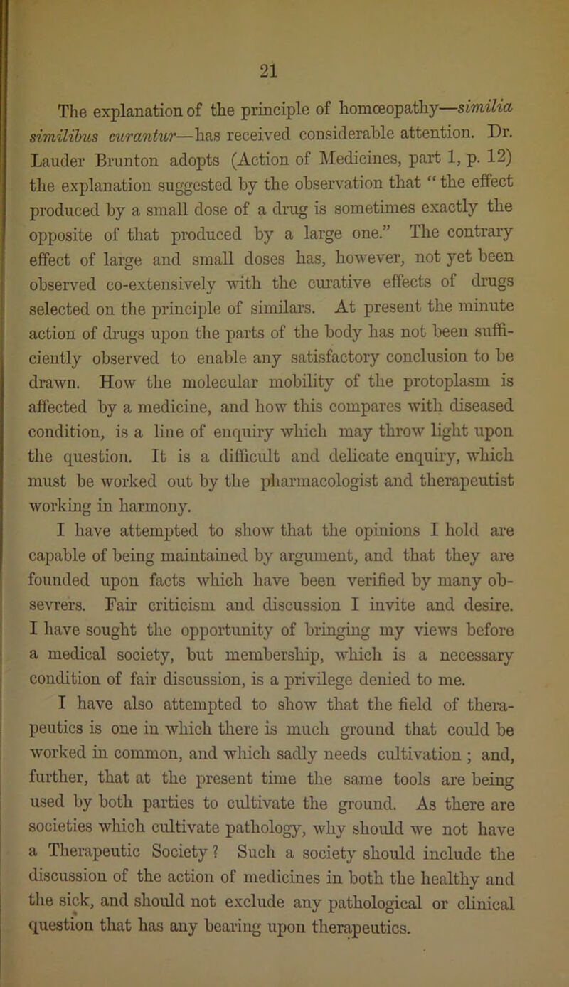 The explanation of the principle of homoeopathy—similia similibus curantur—has received considerable attention. Dr. Lauder Brunt on adopts (Action of Medicines, part 1, p. 12) the explanation suggested by the observation that “ the effect produced by a small dose of a drug is sometimes exactly the opposite of that produced by a large one.” Tlie contrary effect of large and small doses has, however, not yet been observ^ed co-extensively with the curative effects of drugs selected on the principle of similars. At present the minute action of drugs upon the parts of the body has not been suffi- ciently observed to enable any satisfactory conclusion to be drawn. How the molecular mobility of the protoplasm is affected by a medicine, and how this compares with diseased condition, is a line of enquiry which may throw light upon the question. It is a difl&cidt and delicate enquiry, which must be worked out by the piiarmacologist and therapeutist working in harmony. I have attempted to show that the opinions I hold are capable of being maintained by argument, and that they are founded upon facts which have been verified by many ob- sevrers. Fair criticism and discussion I invite and desire. I have sought the opportunity of bringing my views before a medical society, but membership, which is a necessary condition of fair discussion, is a privilege denied to me. I have also attempted to show that the field of thera- peutics is one in which there is much ground that could be worked in common, and which sadly needs cultivation ; and, further, that at the present time the same tools are being used by both parties to cultivate the ground. As there are societies which cultivate pathology, why should we not have a Therapeutic Society ? Such a society should include the discussion of the action of medicines in both the healthy and the sick, and should not exclude any pathological or clinical question that has any bearing upon therapeutics.